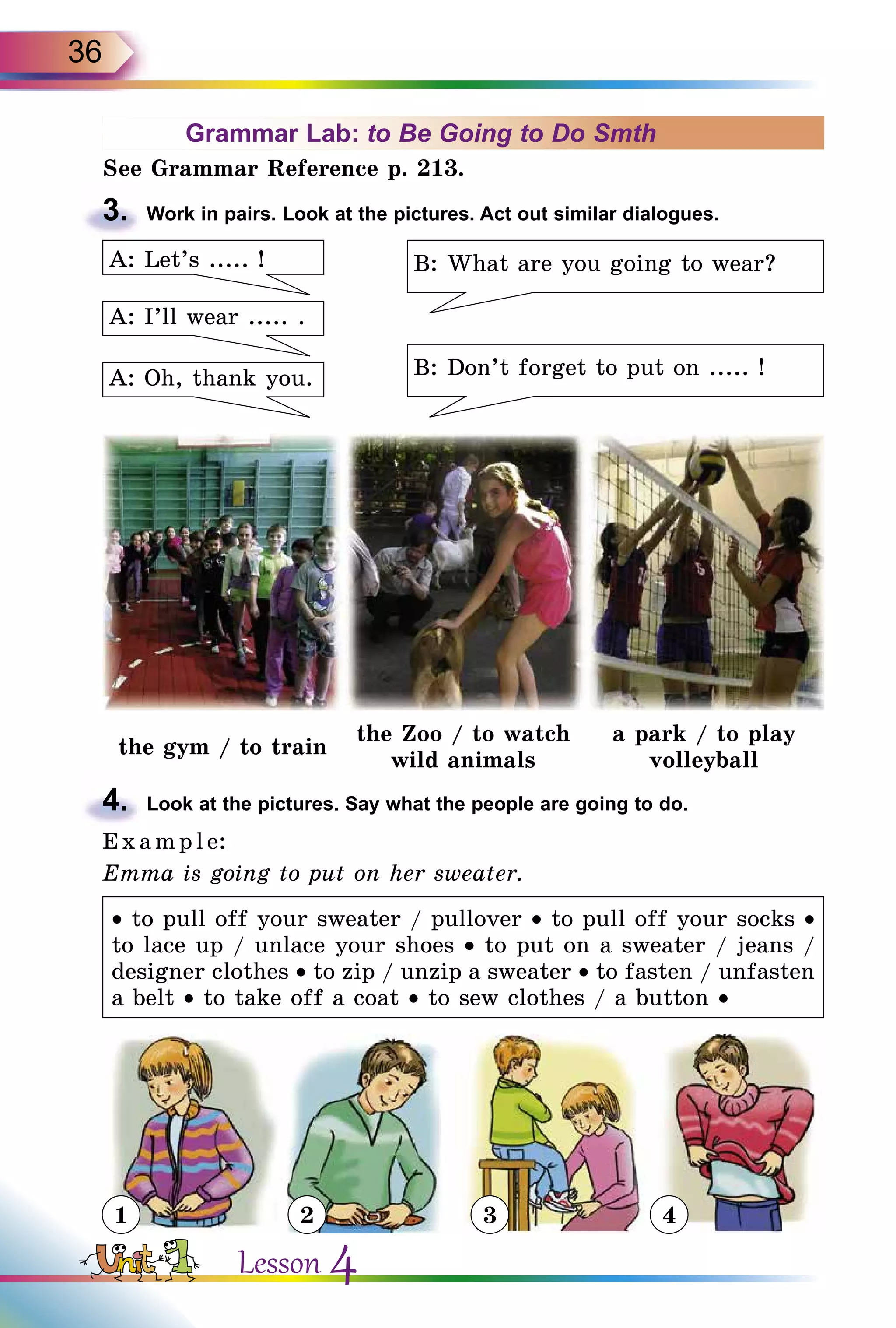 36
Grammar Lab: to Be Going to Do Smth
See Grammar Reference p. 213.
3.	 Work in pairs. Look at the pictures. Act out similar dialogues.
B: What are you going to wear?
B: Don’t forget to put on ..... !
A: I’ll wear ..... .
A: Oh, thank you.
A: Let’s ..... !
the gym / to train
the Zoo / to watch
wild animals
a park / to play
volleyball
4.	 Look at the pictures. Say what the people are going to do.
E x ampl e:
Emma is going to put on her sweater.
• to pull off your sweater / pullover • to pull off your socks •
to lace up / unlace your shoes • to put on a sweater / jeans /
designer clothes • to zip / unzip a sweater • to fasten / unfasten
a belt • to take off a coat • to sew clothes / a button •
1 2 3 4
Lesson 4
 