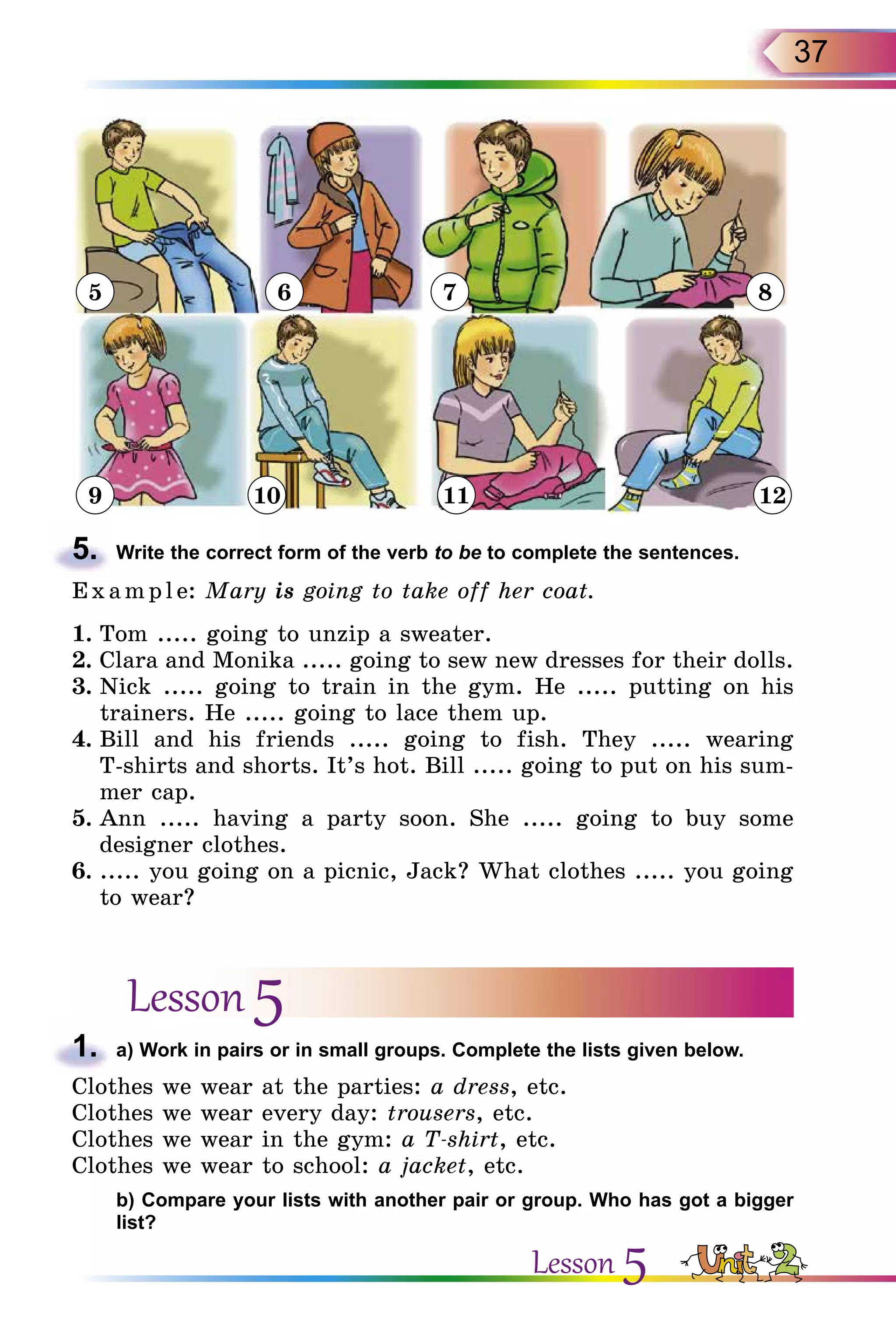 37
5
9 10 11 12
6 7 8
5.	 Write the correct form of the verb to be to complete the sentences.
Exa mpl e: Mary is going to take off her coat.
1.	Tom ..... going to unzip a sweater.
2.	Clara and Monika ..... going to sew new dresses for their dolls.
3.	Nick ..... going to train in the gym. He ..... putting on his
trainers. He ..... going to lace them up.
4.	Bill and his friends ..... going to fish. They ..... wearing
T-shirts and shorts. It’s hot. Bill ..... going to put on his sum-
mer cap.
5.	Ann ..... having a party soon. She ..... going to buy some
designer clothes.
6.	..... you going on a picnic, Jack? What clothes ..... you going
to wear?
Lesson 5
1.	 a) Work in pairs or in small groups. Complete the lists given below.
Clothes we wear at the parties: a dress, etc.
Clothes we wear every day: trousers, etc.
Clothes we wear in the gym: a T-shirt, etc.
Clothes we wear to school: a jacket, etc.
	 b) Compare your lists with another pair or group. Who has got a bigger
list?
Lesson 5
 