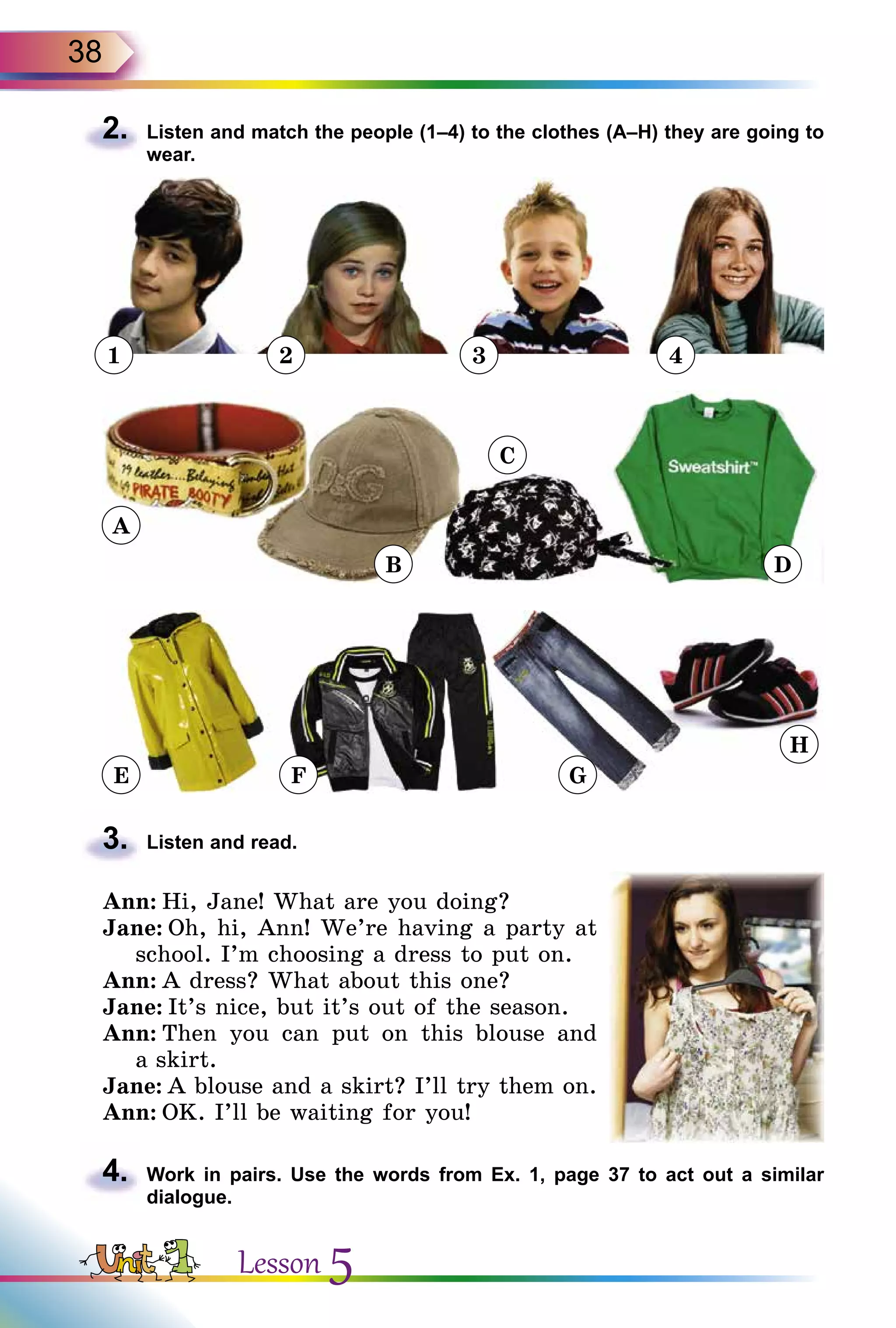 38
2.	 Listen and match the people (1–4) to the clothes (A–H) they are going to
wear.
1 2 3 4
3.	 Listen and read.
Ann: Hi, Jane! What are you doing?
Jane: Oh, hi, Ann! We’re having a party at
school. I’m choosing a dress to put on.
Ann: A dress? What about this one?
Jane: It’s nice, but it’s out of the season.
Ann: Then you can put on this blouse and
a skirt.
Jane: A blouse and a skirt? I’ll try them on.
Ann: OK. I’ll be waiting for you!
4.	 Work in pairs. Use the words from Ex. 1, page 37 to act out a similar
dialogue.
A
E F G
H
B
C
D
Lesson 5
 