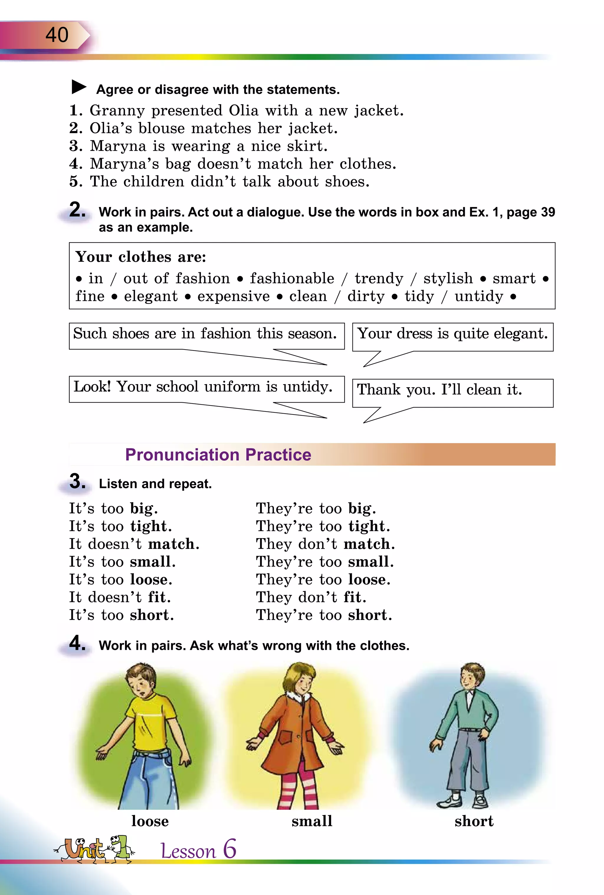 40
► Agree or disagree with the statements.
1. Granny presented Olia with a new jacket.
2. Olia’s blouse matches her jacket.
3. Maryna is wearing a nice skirt.
4. Maryna’s bag doesn’t match her clothes.
5. The children didn’t talk about shoes.
2.	 Work in pairs. Act out a dialogue. Use the words in box and Ex. 1, page 39
as an example.
Your clothes are:
• in / out of fashion • fashionable / trendy / stylish • smart •
fine • elegant • expensive • clean / dirty • tidy / untidy •
Your dress is quite elegant.
Thank you. I’ll clean it.Look! Your school uniform is untidy.
Such shoes are in fashion this season.
Pronunciation Practice
3.	 Listen and repeat.
It’s too big.	 They’re too big.
It’s too tight.	 They’re too tight.
It doesn’t match.	 They don’t match.
It’s too small.	 They’re too small.
It’s too loose.	 They’re too loose.
It doesn’t fit.	 They don’t fit.
It’s too short.	 They’re too short.
4.	 Work in pairs. Ask what’s wrong with the clothes.
loose small short
Lesson 6
 