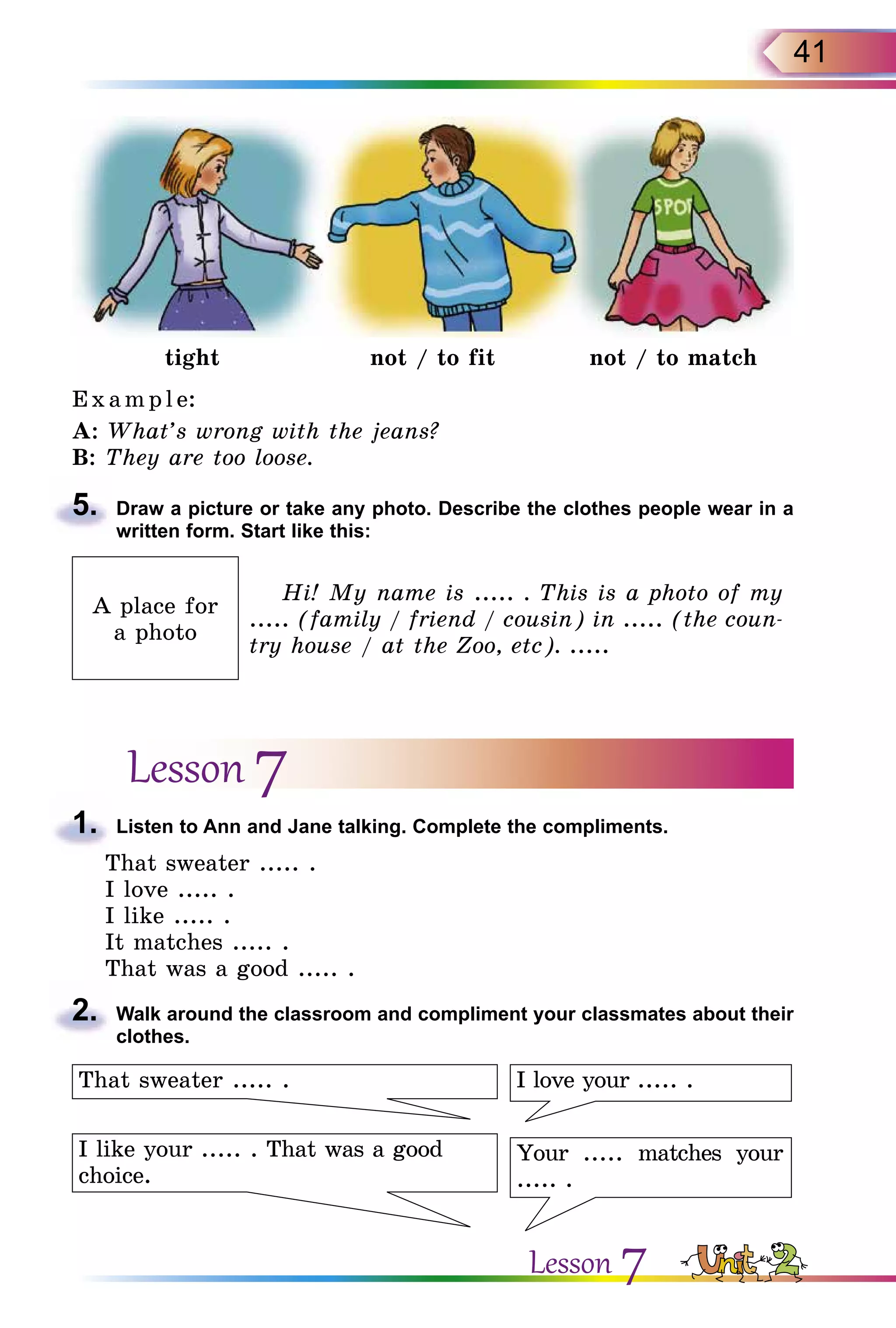 41
tight not / to fit not / to match
Exa m pl e:
A: What’s wrong with the jeans?
B: They are too loose.
5.	 Draw a picture or take any photo. Describe the clothes people wear in a
written form. Start like this:
A place for
a photo
Hi! My name is ..... . This is a photo of my
..... (family / friend / cousin) in ..... (the coun-
try house / at the Zoo, etc). .....
Lesson 7
1.	 Listen to Ann and Jane talking. Complete the compliments.
That sweater ..... .
I love ..... .
I like ..... .
It matches ..... .
That was a good ..... .
2.	 Walk around the classroom and compliment your classmates about their
clothes.
I love your ..... .
Your ..... matches your
..... .
I like your ..... . That was a good
choice.
That sweater ..... .
Lesson 7
 