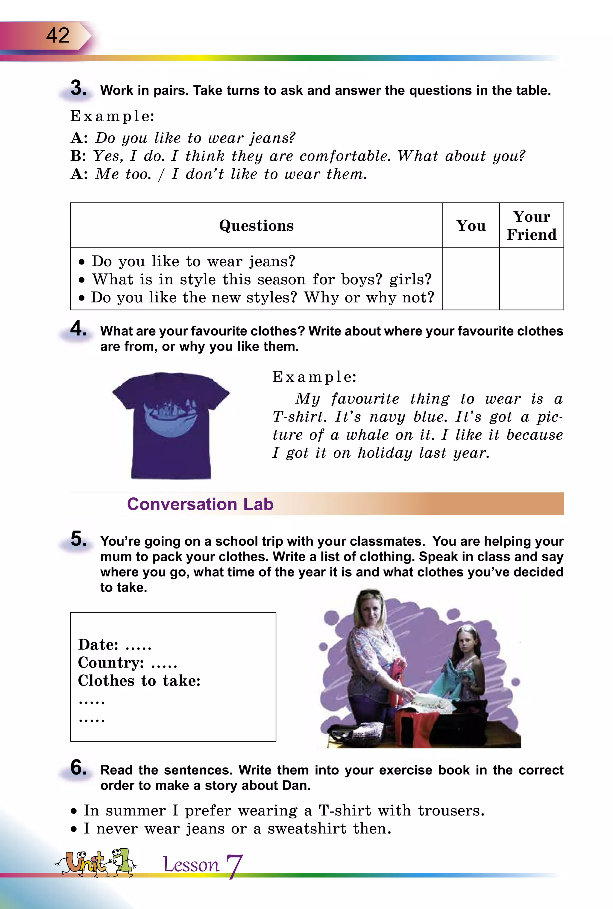42
3.	 Work in pairs. Take turns to ask and answer the questions in the table.
E x ampl e:
A: Do you like to wear jeans?
B: Yes, I do. I think they are comfortable. What about you?
A: Me too. / I don’t like to wear them.
Questions You
Your
Friend
• Do you like to wear jeans?
• What is in style this season for boys? girls?
• Do you like the new styles? Why or why not?
4.	 What are your favourite clothes? Write about where your favourite clothes
are from, or why you like them.
Example:
My favourite thing to wear is a
T-shirt. It’s navy blue. It’s got a pic-
ture of a whale on it. I like it because
I got it on holiday last year.
Conversation Lab
5.	 You’re going on a school trip with your classmates. You are helping your
mum to pack your clothes. Write a list of clothing. Speak in class and say
where you go, what time of the year it is and what clothes you’ve decided
to take.
Date: .....
Country: .....
Clothes to take:
.....
.....
6.	 Read the sentences. Write them into your exercise book in the correct
order to make a story about Dan.
• In summer I prefer wearing a T-shirt with trousers.
• I never wear jeans or a sweatshirt then.
Lesson 7
 