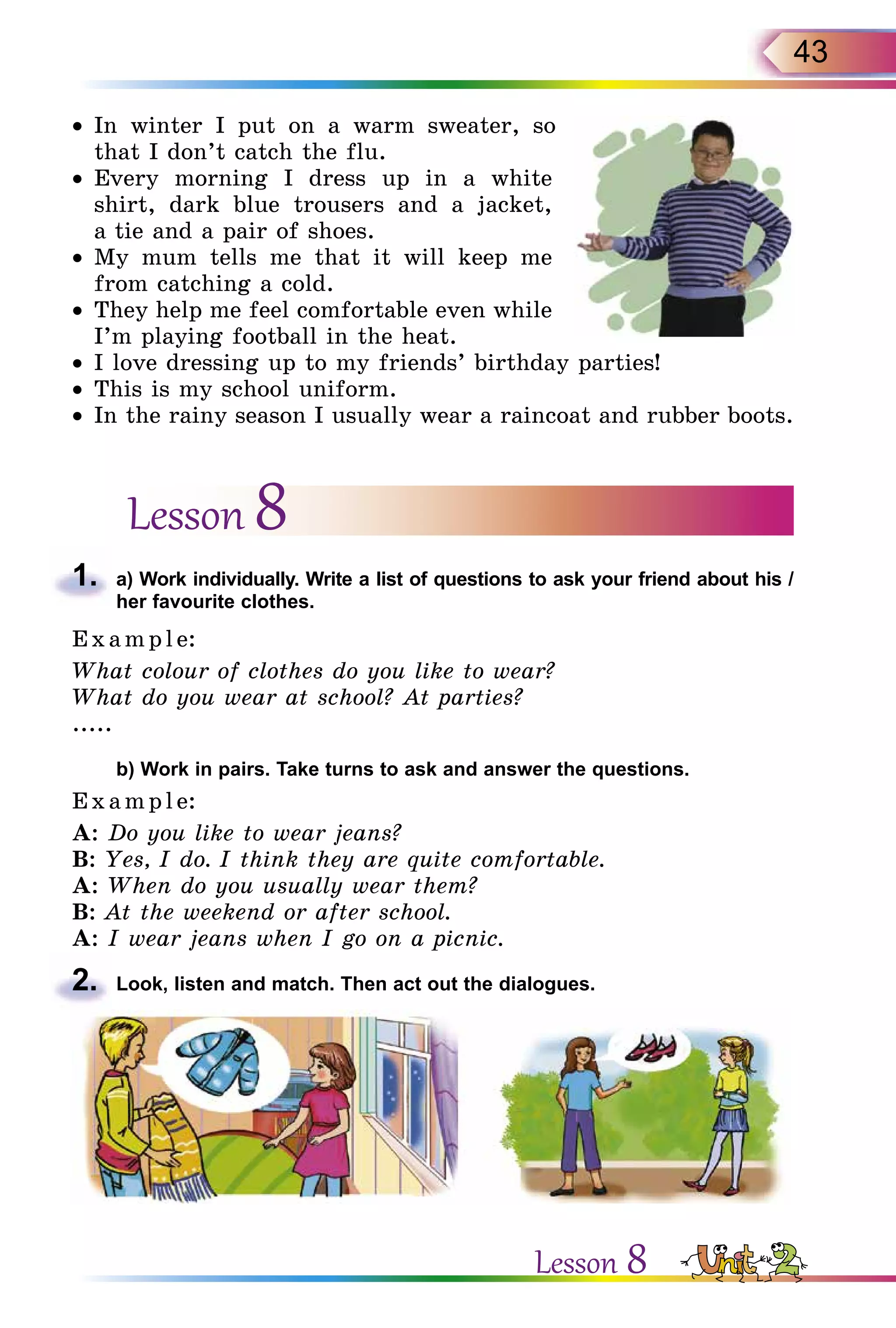43
•	In winter I put on a warm sweater, so
that I don’t catch the flu.
•	Every morning I dress up in a white
shirt, dark blue trousers and a jacket,
a tie and a pair of shoes.
•	My mum tells me that it will keep me
from catching a cold.
•	They help me feel comfortable even while
I’m playing football in the heat.
•	I love dressing up to my friends’ birthday parties!
•	This is my school uniform.
•	In the rainy season I usually wear a raincoat and rubber boots.
Lesson 8
1.	 a) Work individually. Write a list of questions to ask your friend about his /
her favourite clothes.
E x ampl e:
What colour of clothes do you like to wear?
What do you wear at school? At parties?
.....
	 b) Work in pairs. Take turns to ask and answer the questions.
E x ampl e:
A: Do you like to wear jeans?
B: Yes, I do. I think they are quite comfortable.
A: When do you usually wear them?
B: At the weekend or after school.
A: I wear jeans when I go on a picnic.
2.	 Look, listen and match. Then act out the dialogues.
Lesson 8
 