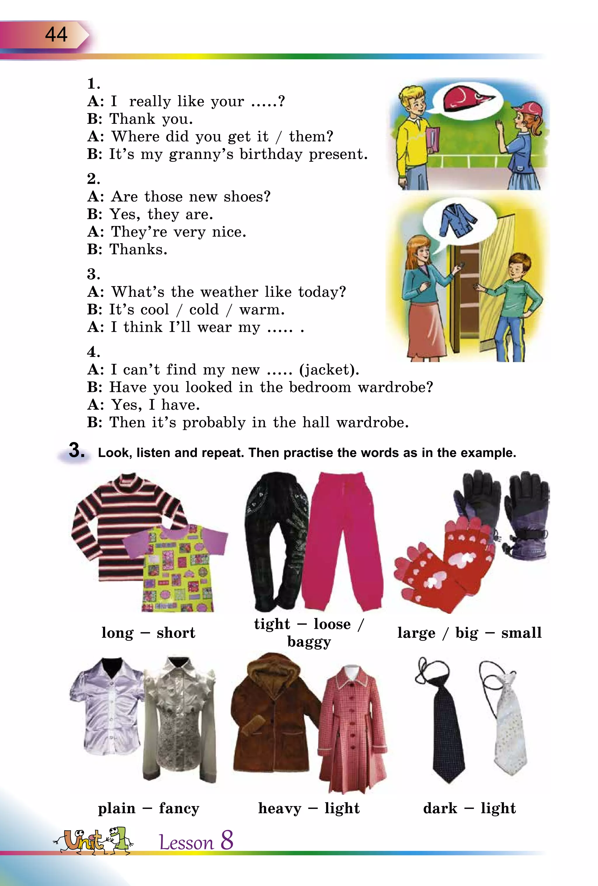 44
1.
A: I really like your .....?
B: Thank you.
A: Where did you get it / them?
B: It’s my granny’s birthday present.
2.
A: Are those new shoes?
B: Yes, they are.
A: They’re very nice.
B: Thanks.
3.
A: What’s the weather like today?
B: It’s cool / cold / warm.
A: I think I’ll wear my ..... .
4.
A: I can’t find my new ..... (jacket).
B: Have you looked in the bedroom wardrobe?
A: Yes, I have.
B: Then it’s probably in the hall wardrobe.
3.	 Look, listen and repeat. Then practise the words as in the example.
long – short
tight – loose /
baggy
large / big – small
plain – fancy heavy – light dark – light
Lesson 8
 