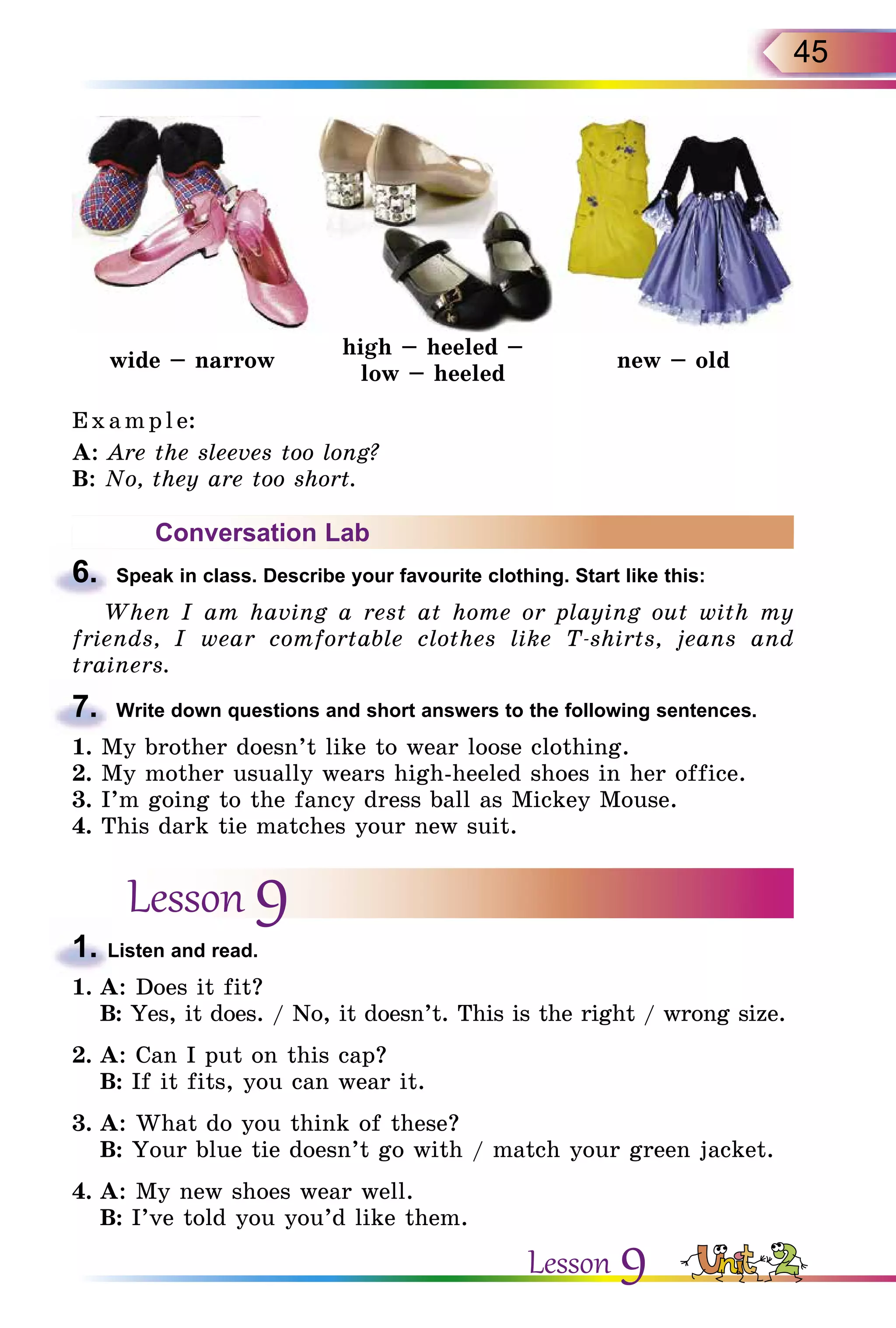 45
wide – narrow
high – heeled –
low – heeled
new – old
E x ampl e:
A: Are the sleeves too long?
B: No, they are too short.
Conversation Lab
6.	 Speak in class. Describe your favourite clothing. Start like this:
When I am having a rest at home or playing out with my
friends, I wear comfortable clothes like T-shirts, jeans and
trainers.
7.	 Write down questions and short answers to the following sentences.
1. My brother doesn’t like to wear loose clothing.
2. My mother usually wears high-heeled shoes in her office.
3. I’m going to the fancy dress ball as Mickey Mouse.
4. This dark tie matches your new suit.
Lesson 9
1. Listen and read.
1.	A: Does it fit?
	 B: Yes, it does. / No, it doesn’t. This is the right / wrong size.
2.	A: Can I put on this cap?
	 B: If it fits, you can wear it.
3.	A: What do you think of these?
	 B: Your blue tie doesn’t go with / match your green jacket.
4.	A: My new shoes wear well.
	 B: I’ve told you you’d like them.
Lesson 9
 