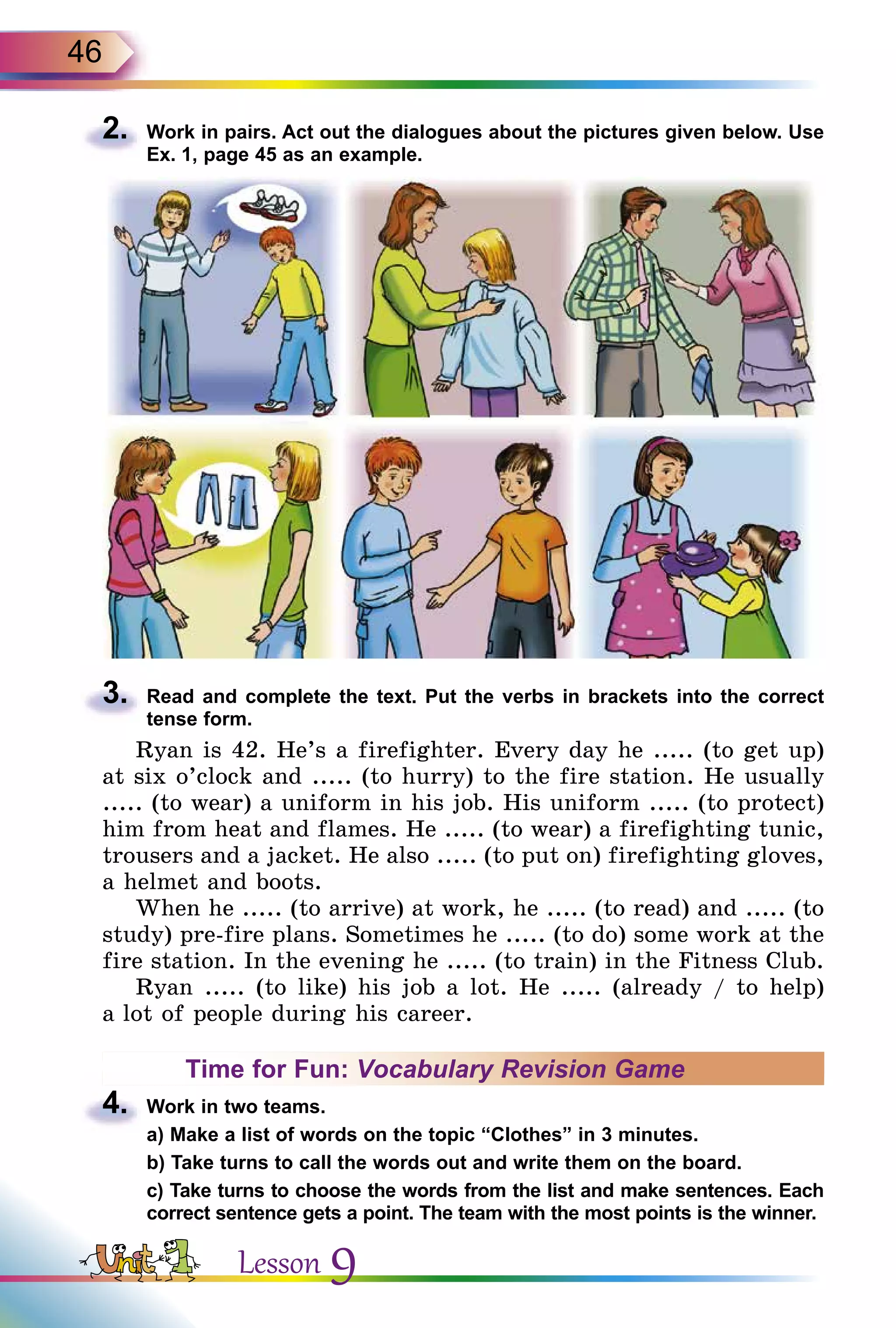 46
2.	 Work in pairs. Act out the dialogues about the pictures given below. Use
Ex. 1, page 45 as an example.
3.	 Read and complete the text. Put the verbs in brackets into the correct
tense form.
Ryan is 42. He’s a firefighter. Every day he ..... (to get up)
at six o’clock and ..... (to hurry) to the fire station. He usually
..... (to wear) a uniform in his job. His uniform ..... (to protect)
him from heat and flames. He ..... (to wear) a firefighting tunic,
trousers and a jacket. He also ..... (to put on) firefighting gloves,
a helmet and boots.
When he ..... (to arrive) at work, he ..... (to read) and ..... (to
study) pre-fire plans. Sometimes he ..... (to do) some work at the
fire station. In the evening he ..... (to train) in the Fitness Club.
Ryan ..... (to like) his job a lot. He ..... (already / to help)
a lot of people during his career.
Time for Fun: Vocabulary Revision Game
4.	 Work in two teams.
	 a) Make a list of words on the topic “Clothes” in 3 minutes.
	 b) Take turns to call the words out and write them on the board.
	 c) Take turns to choose the words from the list and make sentences. Each
correct sentence gets a point. The team with the most points is the winner.
Lesson 9
 