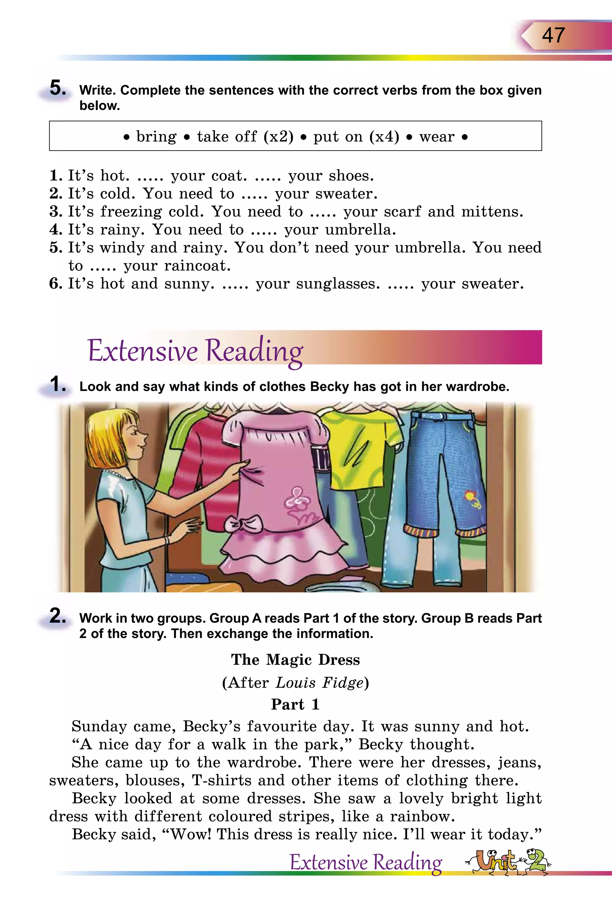 47
5.	 Write. Complete the sentences with the correct verbs from the box given
below.
• bring • take off (x2) • put on (x4) • wear •
1.	It’s hot. ..... your coat. ..... your shoes.
2.	It’s cold. You need to ..... your sweater.
3.	It’s freezing cold. You need to ..... your scarf and mittens.
4.	It’s rainy. You need to ..... your umbrella.
5.	It’s windy and rainy. You don’t need your umbrella. You need
to ..... your raincoat.
6.	It’s hot and sunny. ..... your sunglasses. ..... your sweater.
Extensive Reading
1.	 Look and say what kinds of clothes Becky has got in her wardrobe.
2.	 Work in two groups. Group A reads Part 1 of the story. Group B reads Part
2 of the story. Then exchange the information.
The Magic Dress
(After Louis Fidge)
Part 1
Sunday came, Becky’s favourite day. It was sunny and hot.
“A nice day for a walk in the park,” Becky thought.
She came up to the wardrobe. There were her dresses, jeans,
sweaters, blouses, T-shirts and other items of clothing there.
Becky looked at some dresses. She saw a lovely bright light
dress with different coloured stripes, like a rainbow.
Becky said, “Wow! This dress is really nice. I’ll wear it today.”
Extensive Reading
 