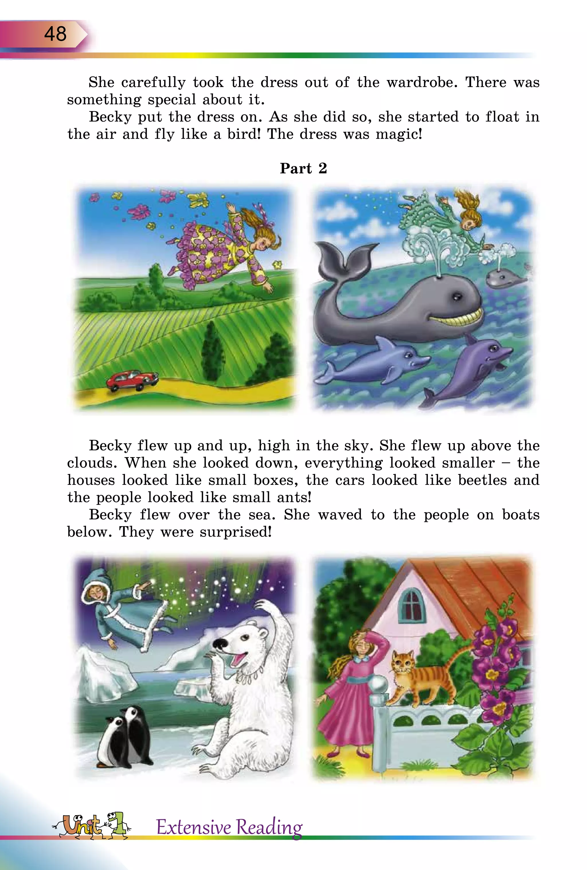 48
She carefully took the dress out of the wardrobe. There was
something special about it.
Becky put the dress on. As she did so, she started to float in
the air and fly like a bird! The dress was magic!
Part 2
Becky flew up and up, high in the sky. She flew up above the
clouds. When she looked down, everything looked smaller – the
houses looked like small boxes, the cars looked like beetles and
the people looked like small ants!
Becky flew over the sea. She waved to the people on boats
below. They were surprised!
Extensive Reading
 