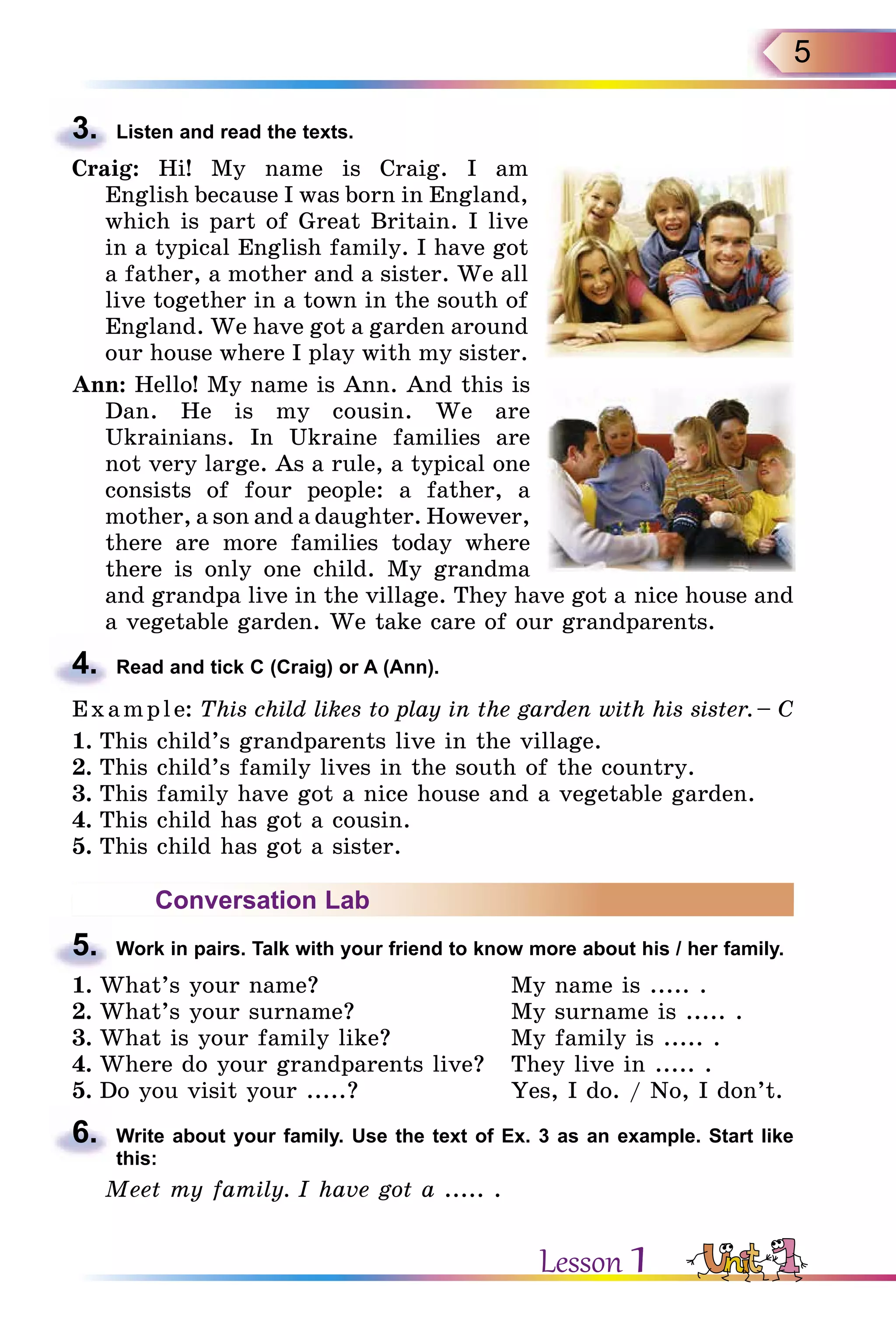 5
3.	 Listen and read the texts.
Craig: Hi! My name is Craig. I am
English because I was born in England,
which is part of Great Britain. I live
in a typical English family. I have got
a father, a mother and a sister. We all
live together in a town in the south of
England. We have got a garden around
our house where I play with my sister.
Ann: Hello! My name is Ann. And this is
Dan. He is my cousin. We are
Ukrainians. In Ukraine families are
not very large. As a rule, a typical one
consists of four people: a father, a
mother, a son and a daughter. However,
there are more families today where
there is only one child. My grandma
and grandpa live in the village. They have got a nice house and
a vegetable garden. We take care of our grandparents.
4.	 Read and tick C (Craig) or A (Ann).
Example: This child likes to play in the garden with his sister. – C
1.	This child’s grandparents live in the village.
2.	This child’s family lives in the south of the country.
3.	This family have got a nice house and a vegetable garden.
4.	This child has got a cousin.
5.	This child has got a sister.
Conversation Lab
5.	 Work in pairs. Talk with your friend to know more about his / her family.
1.	What’s your name?	 My name is ..... .
2.	What’s your surname?	 My surname is ..... .
3.	What is your family like?	 My family is ..... .
4.	Where do your grandparents live?	 They live in ..... .
5.	Do you visit your .....?	 Yes, I do. / No, I don’t.
6.	 Write about your family. Use the text of Ex. 3 as an example. Start like
this:
Meet my family. I have got a ..... .
Lesson 1
 