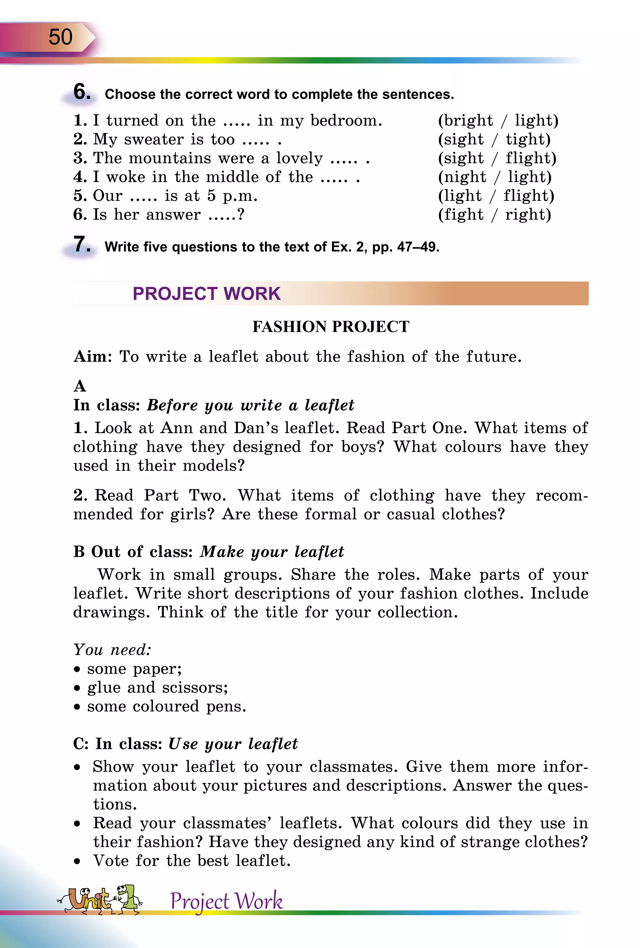 50
6.	 Choose the correct word to complete the sentences.
1.	I turned on the ..... in my bedroom.	 (bright / light)
2.	My sweater is too ..... .	 (sight / tight)
3.	The mountains were a lovely ..... .	 (sight / flight)
4.	I woke in the middle of the ..... .	 (night / light)
5.	Our ..... is at 5 p.m.	 (light / flight)
6.	Is her answer .....?	 (fight / right)
7.	 Write five questions to the text of Ex. 2, pp. 47–49.
PROJECT WORK
FASHION PROJECT
Aim: To write a leaflet about the fashion of the future.
A
In class: Before you write a leaflet
1. Look at Ann and Dan’s leaflet. Read Part One. What items of
clothing have they designed for boys? What colours have they
used in their models?
2. Read Part Two. What items of clothing have they recom-
mended for girls? Are these formal or casual clothes?
B Out of class: Make your leaflet
Work in small groups. Share the roles. Make parts of your
leaflet. Write short descriptions of your fashion clothes. Include
drawings. Think of the title for your collection.
You need:
• some paper;
• glue and scissors;
• some coloured pens.
C: In class: Use your leaflet
•	 Show your leaflet to your classmates. Give them more infor-
mation about your pictures and descriptions. Answer the ques-
tions.
•	 Read your classmates’ leaflets. What colours did they use in
their fashion? Have they designed any kind of strange clothes?
•	 Vote for the best leaflet.
Project Work
 