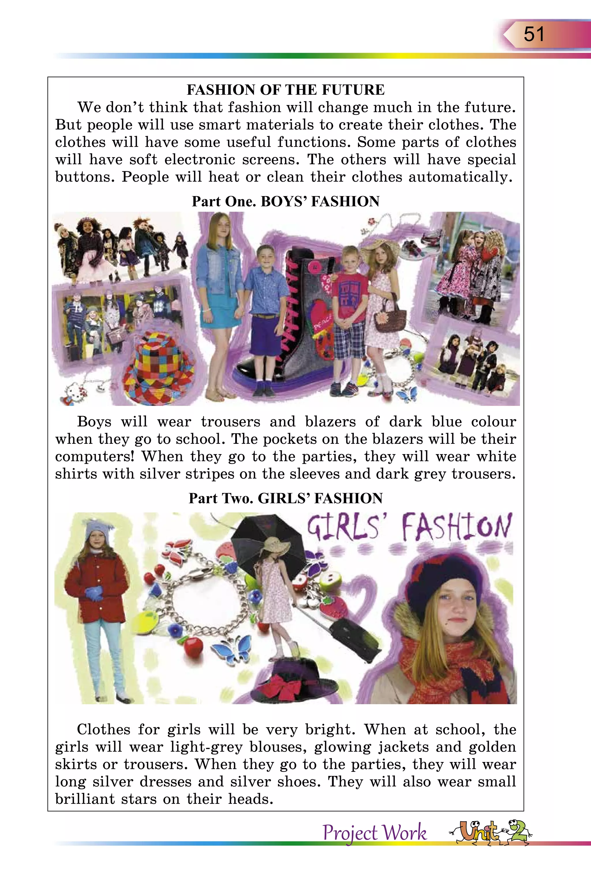 51
FASHION OF THE FUTURE
We don’t think that fashion will change much in the future.
But people will use smart materials to create their clothes. The
clothes will have some useful functions. Some parts of clothes
will have soft electronic screens. The others will have special
buttons. People will heat or clean their clothes automatically.
Part One. BOYS’ FASHION
Boys will wear trousers and blazers of dark blue colour
when they go to school. The pockets on the blazers will be their
computers! When they go to the parties, they will wear white
shirts with silver stripes on the sleeves and dark grey trousers.
Part Two. GIRLS’ FASHION
Clothes for girls will be very bright. When at school, the
girls will wear light-grey blouses, glowing jackets and golden
skirts or trousers. When they go to the parties, they will wear
long silver dresses and silver shoes. They will also wear small
brilliant stars on their heads.
Project Work
 