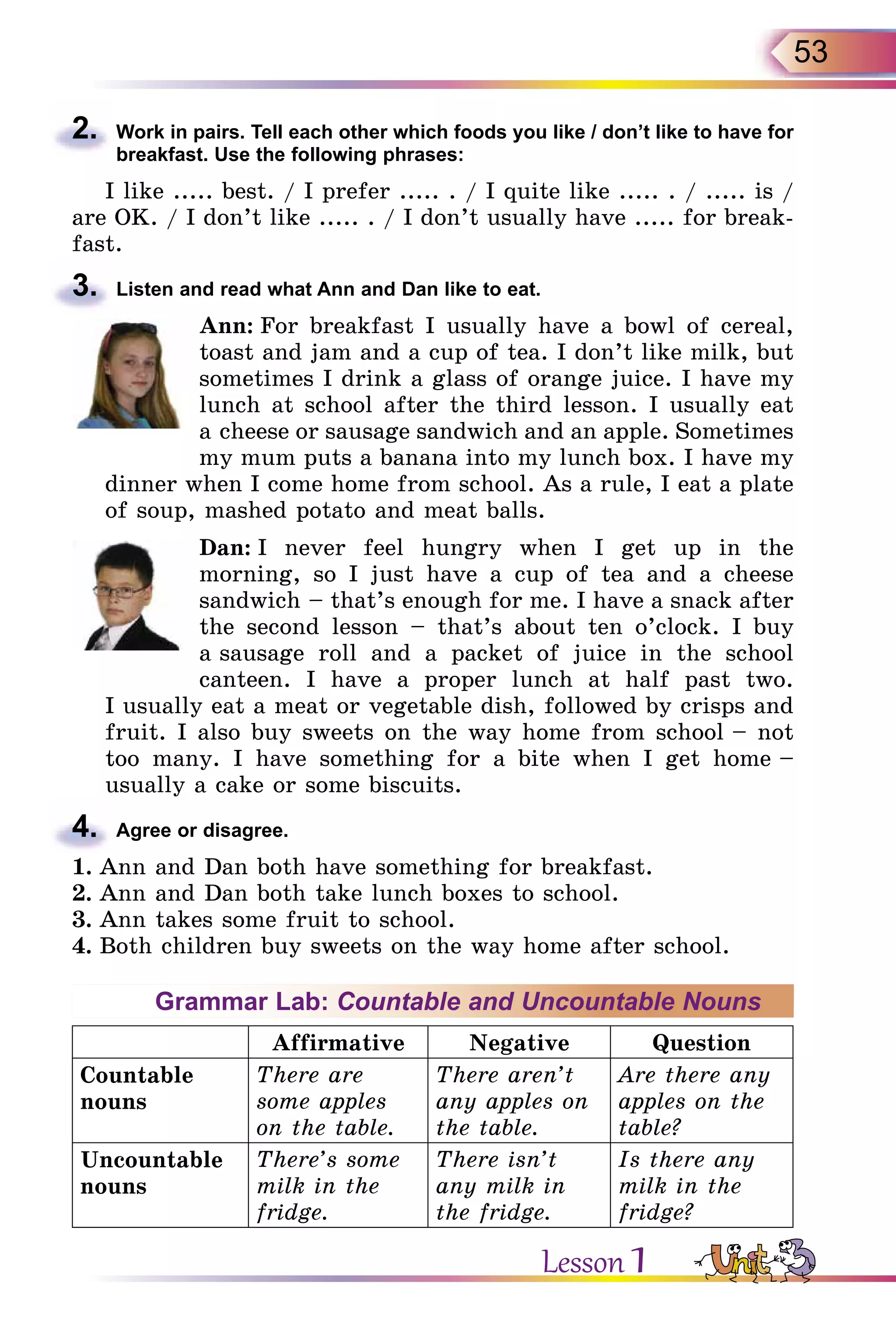 53
2.	 Work in pairs. Tell each other which foods you like / don’t like to have for
breakfast. Use the following phrases:
I like ..... best. / I prefer ..... . / I quite like ..... . / ..... is /
are OK. / I don’t like ..... . / I don’t usually have ..... for break-
fast.
3.	 Listen and read what Ann and Dan like to eat.
Ann: For breakfast I usually have a bowl of cereal,
toast and jam and a cup of tea. I don’t like milk, but
sometimes I drink a glass of orange juice. I have my
lunch at school after the third lesson. I usually eat
a cheese or sausage sandwich and an apple. Sometimes
my mum puts a banana into my lunch box. I have my
dinner when I come home from school. As a rule, I eat a plate
of soup, mashed potato and meat balls.
Dan: I never feel hungry when I get up in the
morning, so I just have a cup of tea and a cheese
sandwich – that’s enough for me. I have a snack after
the second lesson – that’s about ten o’clock. I buy
a sausage roll and a packet of juice in the school
canteen. I have a proper lunch at half past two.
I usually eat a meat or vegetable dish, followed by crisps and
fruit. I also buy sweets on the way home from school – not
too many. I have something for a bite when I get home –
usually a cake or some biscuits.
4.	 Agree or disagree.
1.	Ann and Dan both have something for breakfast.
2.	Ann and Dan both take lunch boxes to school.
3.	Ann takes some fruit to school.
4.	Both children buy sweets on the way home after school.
Grammar Lab: Countable and Uncountable Nouns
Affirmative Negative Question
Countable
nouns
There are
some apples
on the table.
There aren’t
any apples on
the table.
Are there any
apples on the
table?
Uncountable
nouns
There’s some
milk in the
fridge.
There isn’t
any milk in
the fridge.
Is there any
milk in the
fridge?
Lesson 1
 