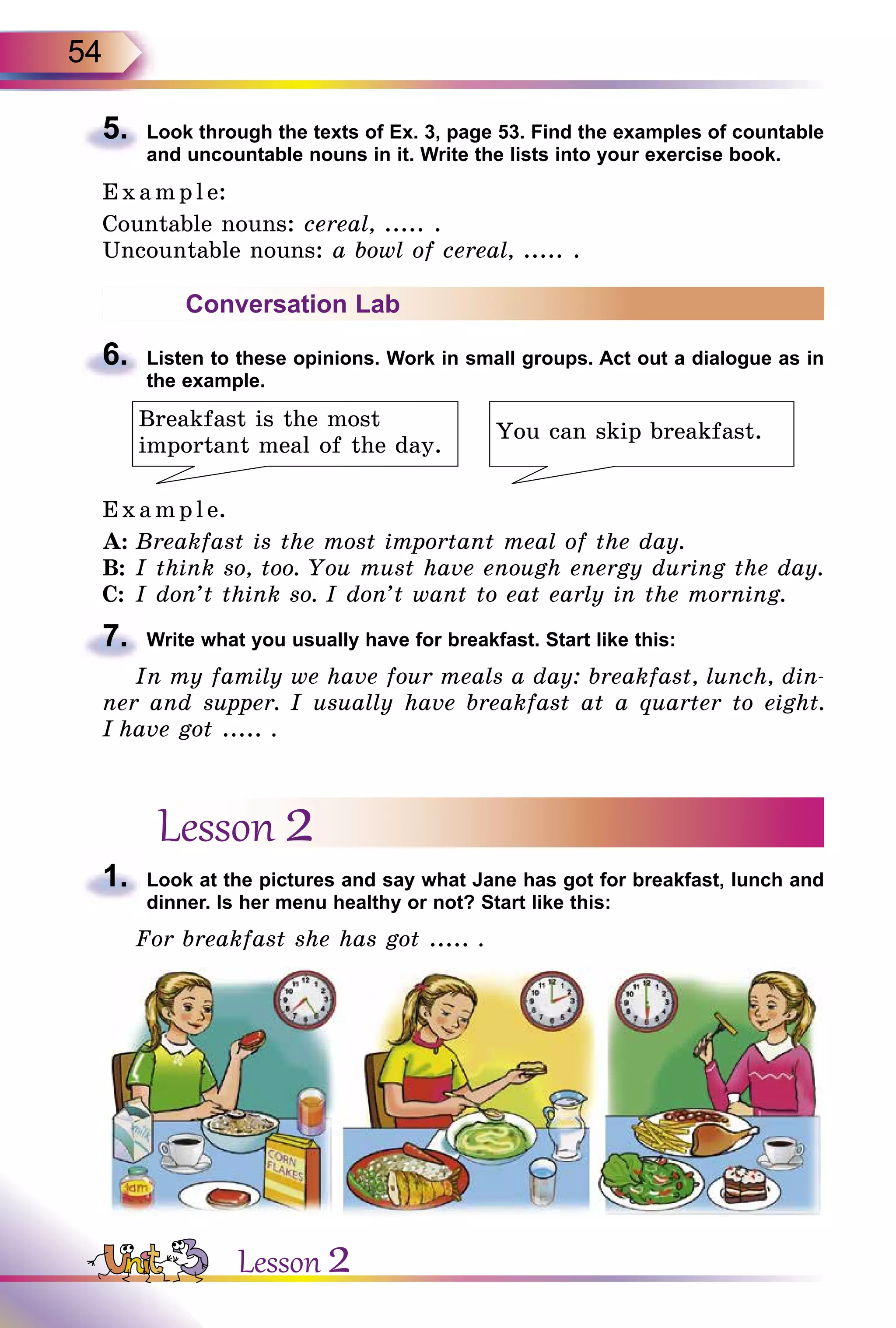 54
5.	 Look through the texts of Ex. 3, page 53. Find the examples of countable
and uncountable nouns in it. Write the lists into your exercise book.
E x ampl e:
Countable nouns: cereal, ..... .
Uncountable nouns: a bowl of cereal, ..... .
Conversation Lab
6.	 Listen to these opinions. Work in small groups. Act out a dialogue as in
the example.
Breakfast is the most
important meal of the day.
You can skip breakfast.
E x ampl e.
A:	Breakfast is the most important meal of the day.
B:	I think so, too. You must have enough energy during the day.
C:	I don’t think so. I don’t want to eat early in the morning.
7.	 Write what you usually have for breakfast. Start like this:
In my family we have four meals a day: breakfast, lunch, din-
ner and supper. I usually have breakfast at a quarter to eight.
I have got ..... .
Lesson 2
1.	 Look at the pictures and say what Jane has got for breakfast, lunch and
dinner. Is her menu healthy or not? Start like this:
For breakfast she has got ..... .
Lesson 2
 