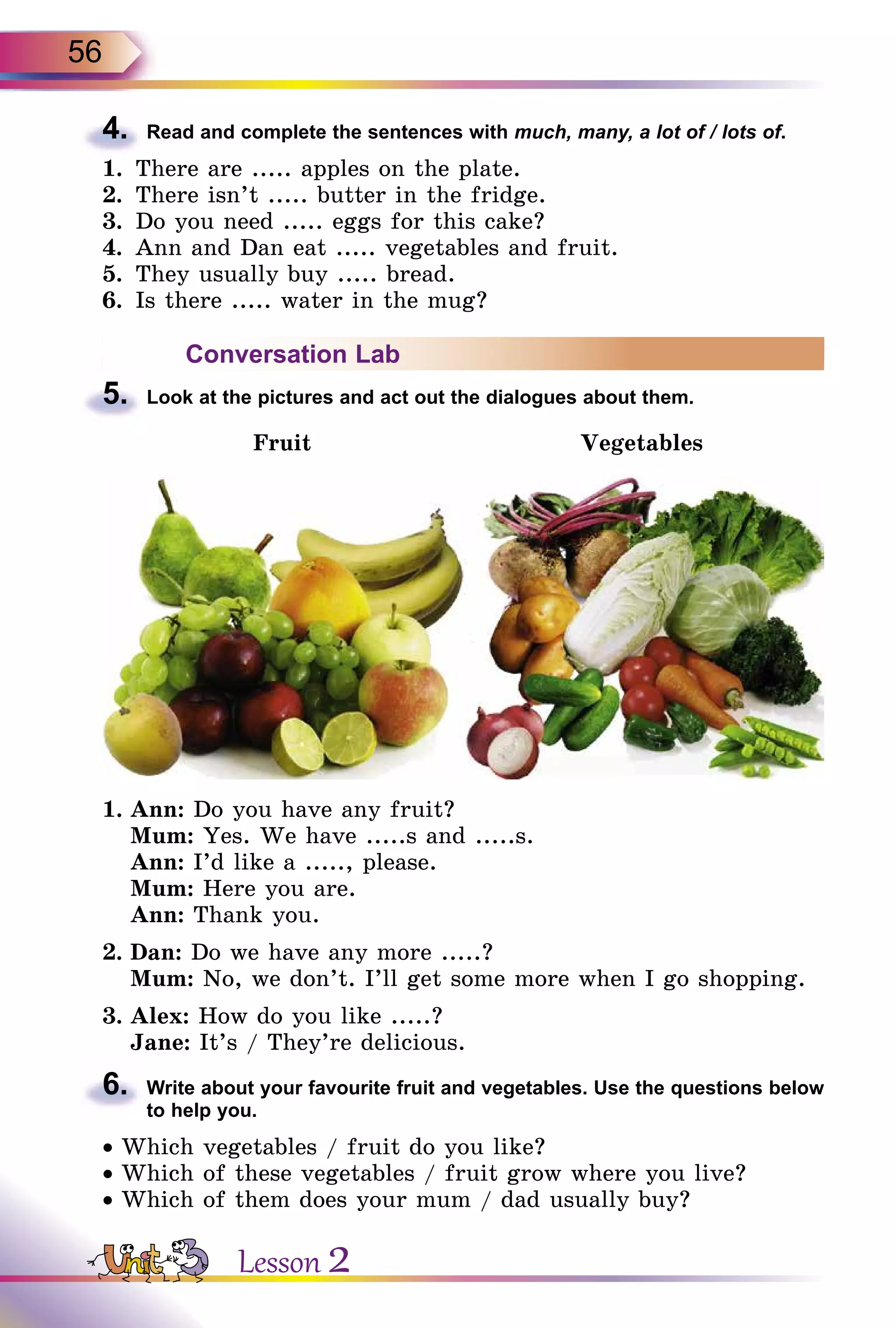 56
4.	 Read and complete the sentences with much, many, a lot of / lots of.
1.	 There are ..... apples on the plate.
2.	 There isn’t ..... butter in the fridge.
3.	 Do you need ..... eggs for this cake?
4.	 Ann and Dan eat ..... vegetables and fruit.
5.	 They usually buy ..... bread.
6.	 Is there ..... water in the mug?
Conversation Lab
5.	 Look at the pictures and act out the dialogues about them.
Fruit Vegetables
1.	Ann: Do you have any fruit?
	 Mum: Yes. We have .....s and .....s.
	 Ann: I’d like a ....., please.
	 Mum: Here you are.
	 Ann: Thank you.
2.	Dan: Do we have any more .....?
	 Mum: No, we don’t. I’ll get some more when I go shopping.
3.	Alex: How do you like .....?
	 Jane: It’s / They’re delicious.
6.	 Write about your favourite fruit and vegetables. Use the questions below
to help you.
• Which vegetables / fruit do you like?
• Which of these vegetables / fruit grow where you live?
• Which of them does your mum / dad usually buy?
Lesson 2
 