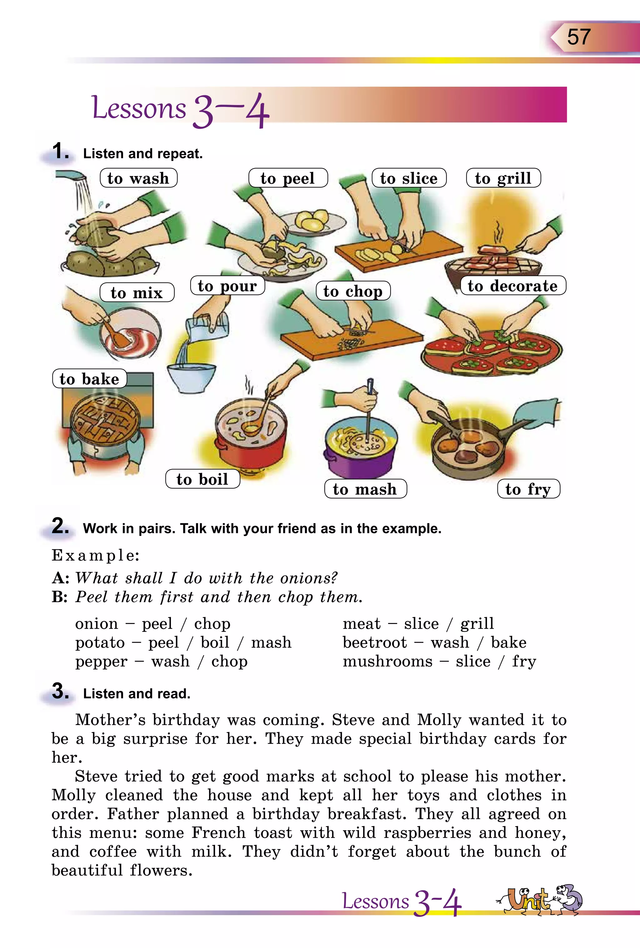 57
Lessons 3–4
1.	 Listen and repeat.
2.	 Work in pairs. Talk with your friend as in the example.
E x ampl e:
A:	What shall I do with the onions?
B:	Peel them first and then chop them.
onion – peel / chop	 meat – slice / grill
potato – peel / boil / mash	 beetroot – wash / bake
pepper – wash / chop	 mushrooms – slice / fry
3.	 Listen and read.
Mother’s birthday was coming. Steve and Molly wanted it to
be a big surprise for her. They made special birthday cards for
her.
Steve tried to get good marks at school to please his mother.
Molly cleaned the house and kept all her toys and clothes in
order. Father planned a birthday breakfast. They all agreed on
this menu: some French toast with wild raspberries and honey,
and coffee with milk. They didn’t forget about the bunch of
beautiful flowers.
to peel to slice
to pourto mix to chop to decorate
to grill
to bake
to boil
to mash to fry
to wash
Lessons 3-4
 