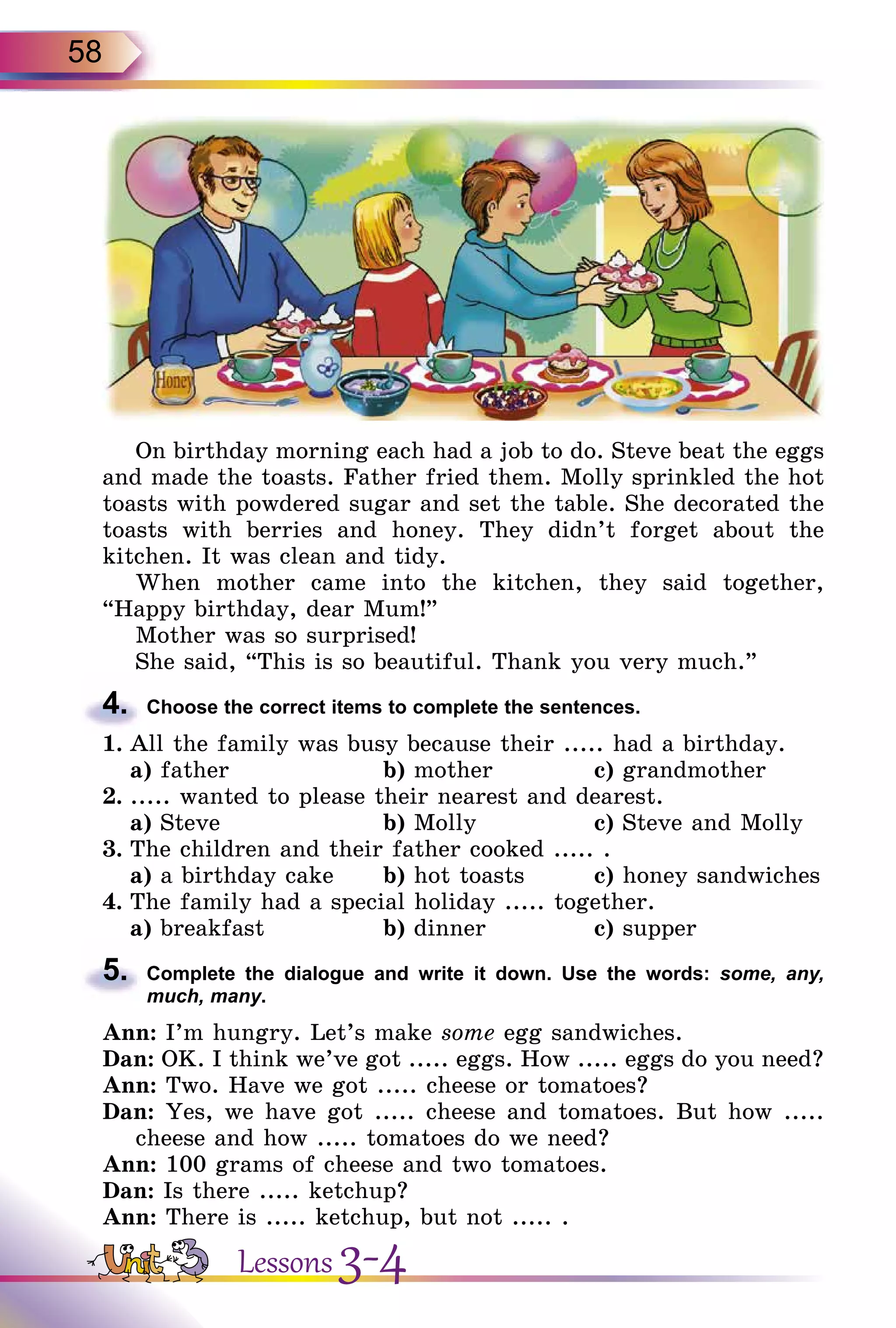 58
On birthday morning each had a job to do. Steve beat the eggs
and made the toasts. Father fried them. Molly sprinkled the hot
toasts with powdered sugar and set the table. She decorated the
toasts with berries and honey. They didn’t forget about the
kitchen. It was clean and tidy.
When mother came into the kitchen, they said together,
“Happy birthday, dear Mum!”
Mother was so surprised!
She said, “This is so beautiful. Thank you very much.”
4.	 Choose the correct items to complete the sentences.
1.	All the family was busy because their ..... had a birthday.
	 a) father			 b) mother		 c) grandmother
2.	..... wanted to please their nearest and dearest.
	 a) Steve			 b) Molly		 c) Steve and Molly
3.	The children and their father cooked ..... .
	 a) a birthday cake	 b) hot toasts	 c) honey sandwiches
4.	The family had a special holiday ..... together.
	 a) breakfast		 b) dinner		 c) supper
5.	 Complete the dialogue and write it down. Use the words: some, any,
much, many.
Ann: I’m hungry. Let’s make some egg sandwiches.
Dan: OK. I think we’ve got ..... eggs. How ..... eggs do you need?
Ann: Two. Have we got ..... cheese or tomatoes?
Dan: Yes, we have got ..... cheese and tomatoes. But how .....
cheese and how ..... tomatoes do we need?
Ann: 100 grams of cheese and two tomatoes.
Dan: Is there ..... ketchup?
Ann: There is ..... ketchup, but not ..... .
Lessons 3-4
 