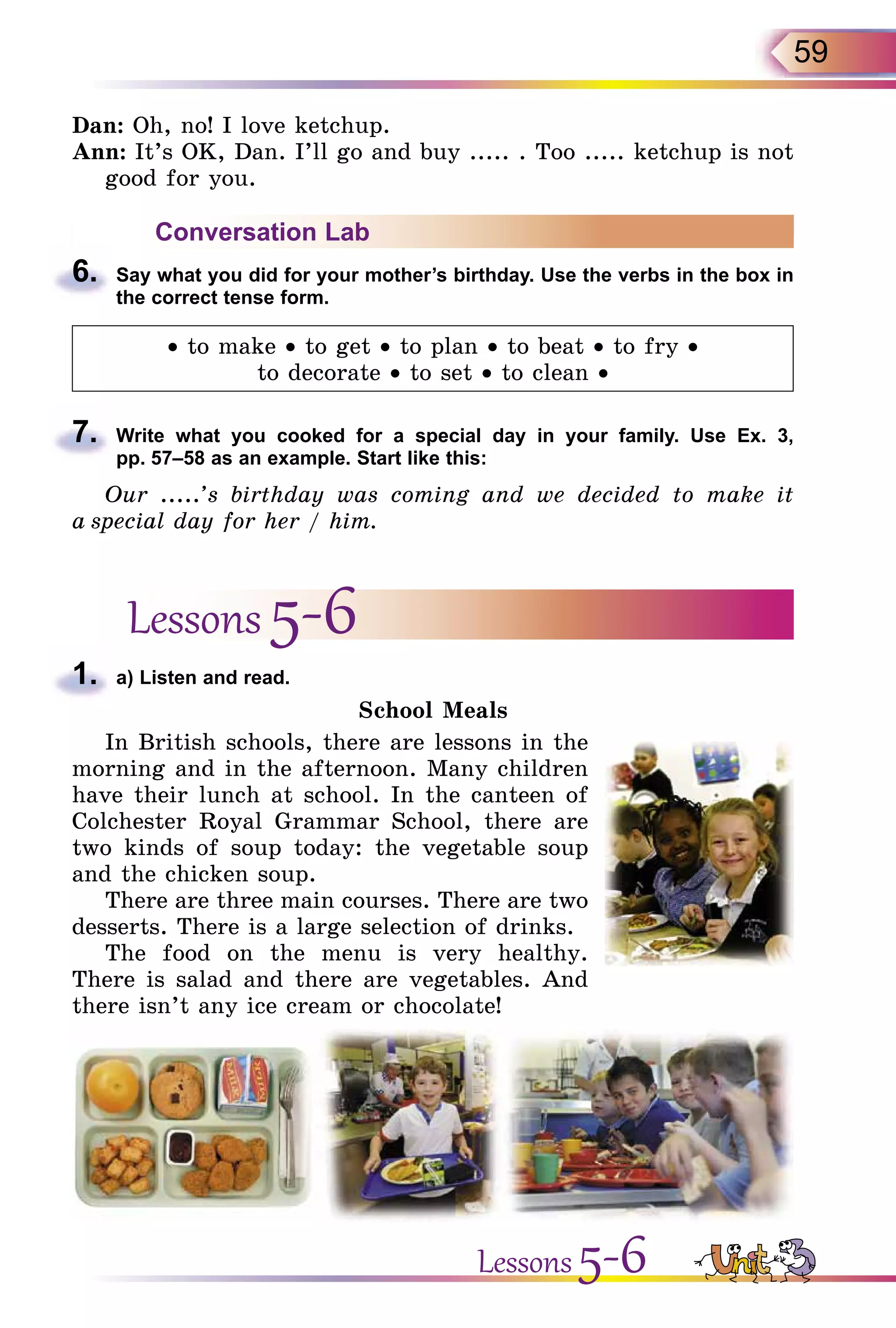 59
Dan: Oh, no! I love ketchup.
Ann: It’s OK, Dan. I’ll go and buy ..... . Too ..... ketchup is not
good for you.
Conversation Lab
6.	 Say what you did for your mother’s birthday. Use the verbs in the box in
the correct tense form.
• to make • to get • to plan • to beat • to fry •
to decorate • to set • to clean •
7.	 Write what you cooked for a special day in your family. Use Ex. 3,
pp. 57–58 as an example. Start like this:
Our .....’s birthday was coming and we decided to make it
a special day for her / him.
Lessons 5-6
1.	 a) Listen and read.
School Meals
In British schools, there are lessons in the
morning and in the afternoon. Many children
have their lunch at school. In the canteen of
Colchester Royal Grammar School, there are
two kinds of soup today: the vegetable soup
and the chicken soup.
There are three main courses. There are two
desserts. There is a large selection of drinks.
The food on the menu is very healthy.
There is salad and there are vegetables. And
there isn’t any ice cream or chocolate!
Lessons 5-6
 