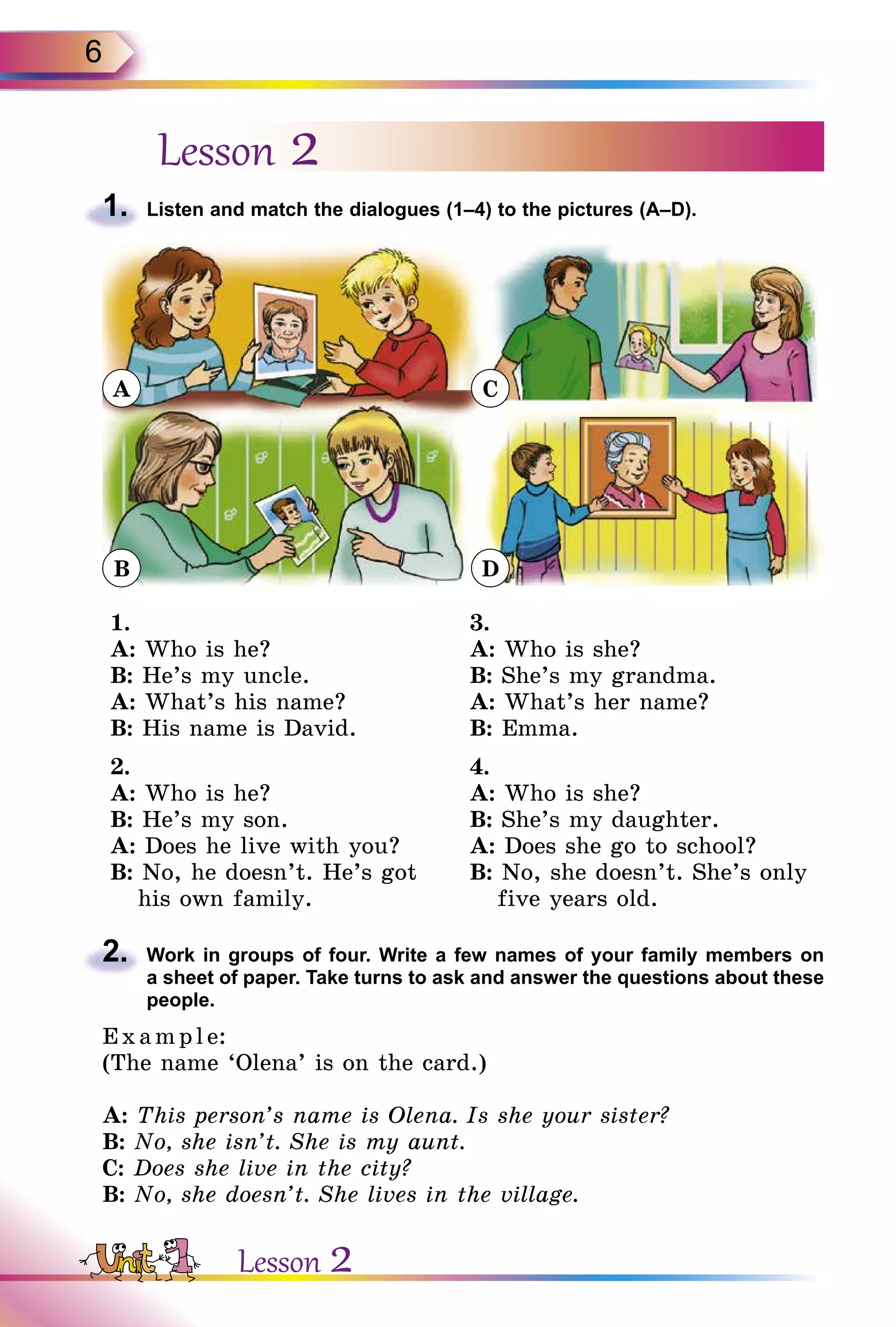 6
Lesson 2
1.	 Listen and match the dialogues (1–4) to the pictures (A–D).
A
B
C
D
1.
A: Who is he?
B: He’s my uncle.
A: What’s his name?
B: His name is David.
3.
A: Who is she?
B: She’s my grandma.
A: What’s her name?
B: Emma.
2.
A: Who is he?
B: He’s my son.
A: Does he live with you?
B: No, he doesn’t. He’s got
his own family.
4.
A: Who is she?
B: She’s my daughter.
A: Does she go to school?
B: No, she doesn’t. She’s only
five years old.
2.	 Work in groups of four. Write a few names of your family members on
a sheet of paper. Take turns to ask and answer the questions about these
people.
E x ampl e:
(The name ‘Olena’ is on the card.)
A: This person’s name is Olena. Is she your sister?
B: No, she isn’t. She is my aunt.
C: Does she live in the city?
B: No, she doesn’t. She lives in the village.
Lesson 2
 