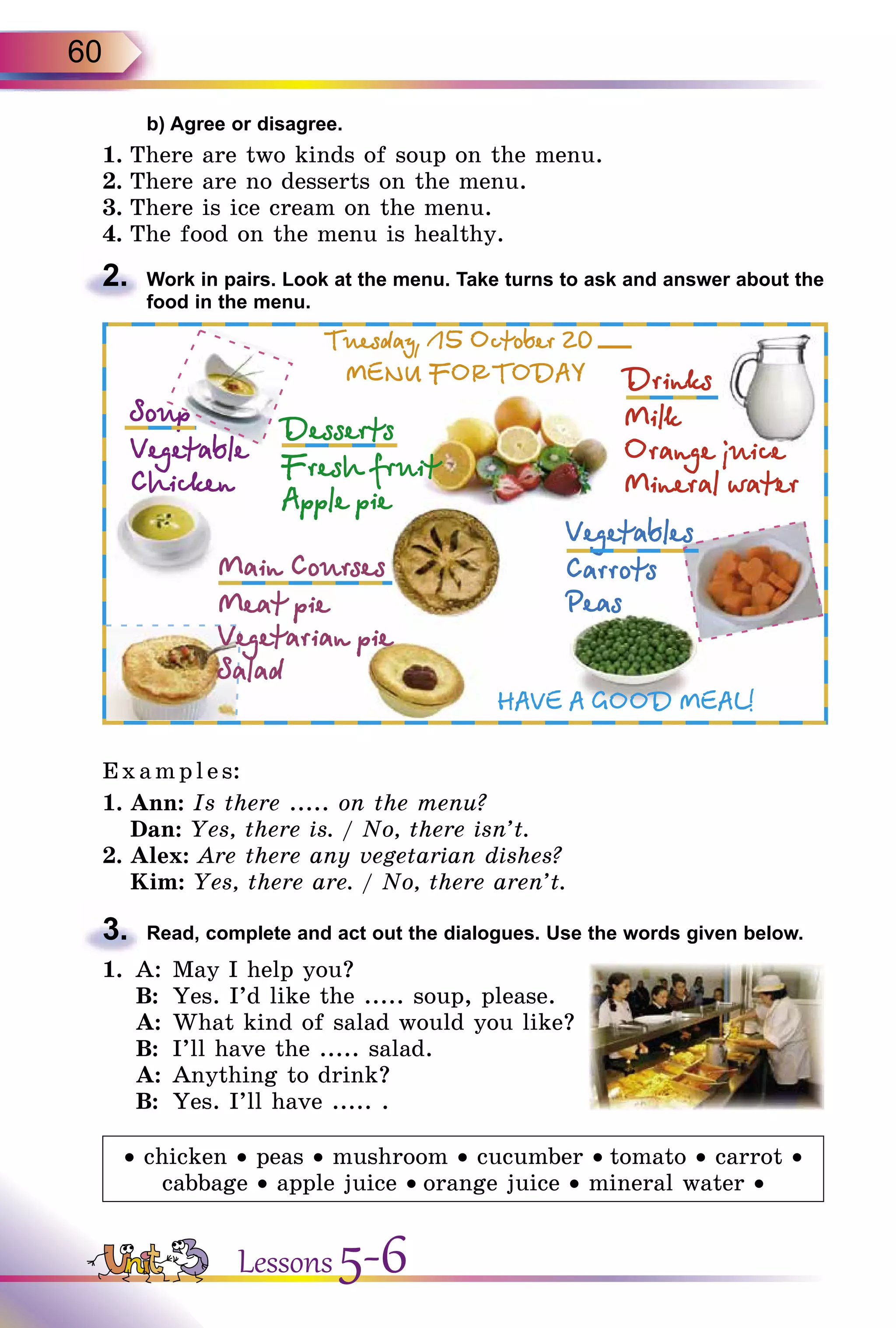 60
	 b) Agree or disagree.
1.	There are two kinds of soup on the menu.
2.	There are no desserts on the menu.
3.	There is ice cream on the menu.
4.	The food on the menu is healthy.
2.	 Work in pairs. Look at the menu. Take turns to ask and answer about the
food in the menu.
E x ampl es:
1.	Ann: Is there ..... on the menu?
Dan: Yes, there is. / No, there isn’t.
2.	Alex: Are there any vegetarian dishes?
	 Kim: Yes, there are. / No, there aren’t.
3.	 Read, complete and act out the dialogues. Use the words given below.
1.	 A:	May I help you?
	 B:	 Yes. I’d like the ..... soup, please.
	 A:	What kind of salad would you like?
	 B:	 I’ll have the ..... salad.
	 A:	Anything to drink?
	 B:	 Yes. I’ll have ..... .
• chicken • peas • mushroom • cucumber • tomato • carrot •
cabbage • apple juice • orange juice • mineral water •
Lessons 5-6
 