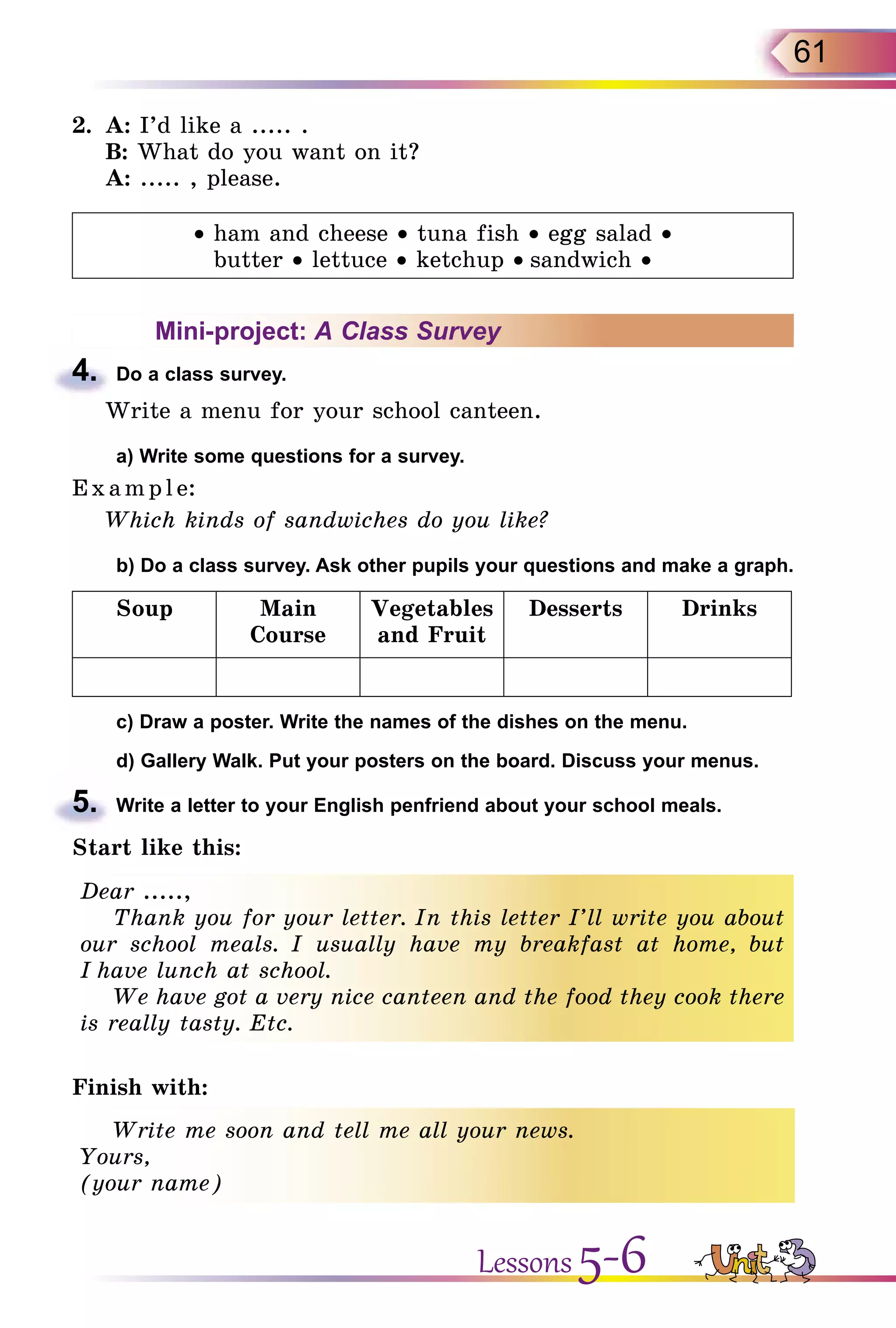 61
2.	 A: I’d like a ..... .
	 B: What do you want on it?
	 A: ..... , please.
• ham and cheese • tuna fish • egg salad •
butter • lettuce • ketchup • sandwich •
Mini-project: A Class Survey
4.	 Do a class survey.
Write a menu for your school canteen.
	 a) Write some questions for a survey.
E x ampl e:
Which kinds of sandwiches do you like?
	 b) Do a class survey. Ask other pupils your questions and make a graph.
Soup Main
Course
Vegetables
and Fruit
Desserts Drinks
	 c) Draw a poster. Write the names of the dishes on the menu.
	 d) Gallery Walk. Put your posters on the board. Discuss your menus.
5.	 Write a letter to your English penfriend about your school meals.
Start like this:
Dear .....,
Thank you for your letter. In this letter I’ll write you about
our school meals. I usually have my breakfast at home, but
I have lunch at school.
We have got a very nice canteen and the food they cook there
is really tasty. Etc.
Finish with:
Write me soon and tell me all your news.
Yours,
(your name)
Lessons 5-6
 