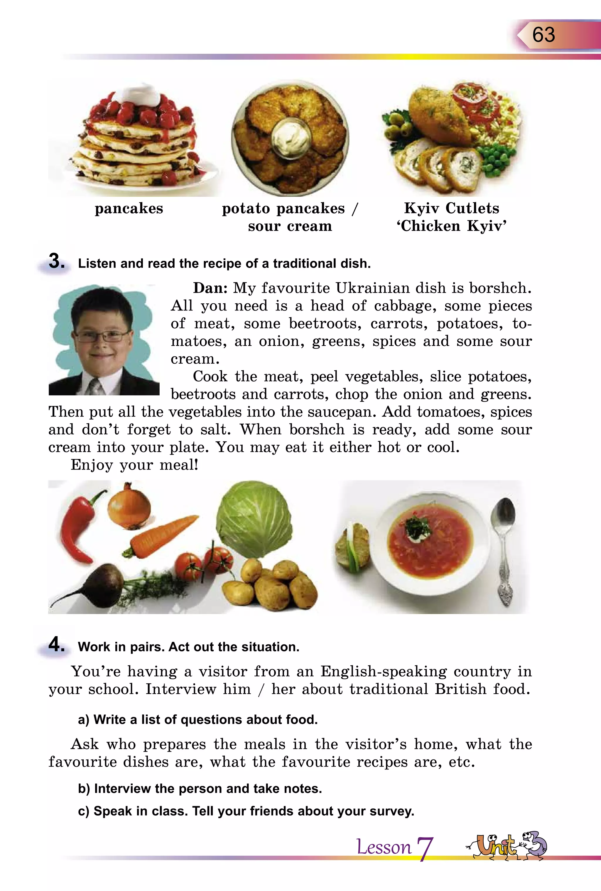 63
pancakes potato pancakes /
sour cream
Kyiv Cutlets
‘Chicken Kyiv’
3.	 Listen and read the recipe of a traditional dish.
Dan: My favourite Ukrainian dish is borshch.
All you need is a head of cabbage, some pieces
of meat, some beetroots, carrots, potatoes, to-
matoes, an onion, greens, spices and some sour
cream.
Cook the meat, peel vegetables, slice potatoes,
beetroots and carrots, chop the onion and greens.
Then put all the vegetables into the saucepan. Add tomatoes, spices
and don’t forget to salt. When borshch is ready, add some sour
cream into your plate. You may eat it either hot or cool.
Enjoy your meal!
4.	 Work in pairs. Act out the situation.
You’re having a visitor from an English-speaking country in
your school. Interview him / her about traditional British food.
	 a) Write a list of questions about food.
Ask who prepares the meals in the visitor’s home, what the
favourite dishes are, what the favourite recipes are, etc.
	 b) Interview the person and take notes.
	 c) Speak in class. Tell your friends about your survey.
Lesson 7
 