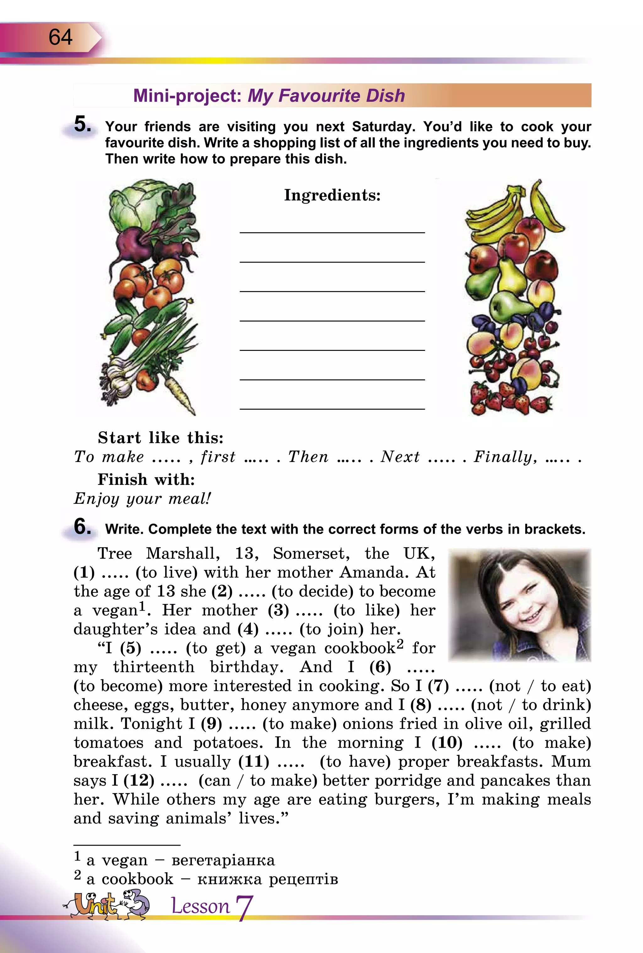 64
Mini-project: My Favourite Dish
5.	 Your friends are visiting you next Saturday. You’d like to cook your
favourite­ dish. Write a shopping list of all the ingredients you need to buy.
Then write how to prepare this dish.
Ingredients:
___________________
___________________
___________________
___________________
___________________
___________________
___________________
Start like this:
To make ..... , first ….. . Then ….. . Next ..... . Finally, ….. .
Finish with:
Enjoy your meal!
6.	 Write. Complete the text with the correct forms of the verbs in brackets.
Tree Marshall, 13, Somerset, the UK,
(1) ..... (to live) with her mother Amanda. At
the age of 13 she (2) ..... (to decide) to become
a vegan1. Her mother (3) ..... (to like) her
daughter’s idea and (4) ..... (to join) her.
“I (5) ..... (to get) a vegan cookbook2 for
my thirteenth birthday. And I (6) .....
(to become) more interested in cooking. So I (7) ..... (not / to eat)
cheese, eggs, butter, honey anymore and I (8) ..... (not / to drink)
milk. Tonight I (9) ..... (to make) onions fried in olive oil, grilled
tomatoes and potatoes. In the morning I (10) ..... (to make)
breakfast­. I usually (11) ..... (to have) proper breakfasts. Mum
says I (12) ..... (can / to make) better porridge and pancakes than
her. While others my age are eating burgers, I’m making meals
and saving animals’ lives.”
___________
1 a vegan – вегетаріанка
2 a cookbook – книжка рецептів
Lesson 7
 