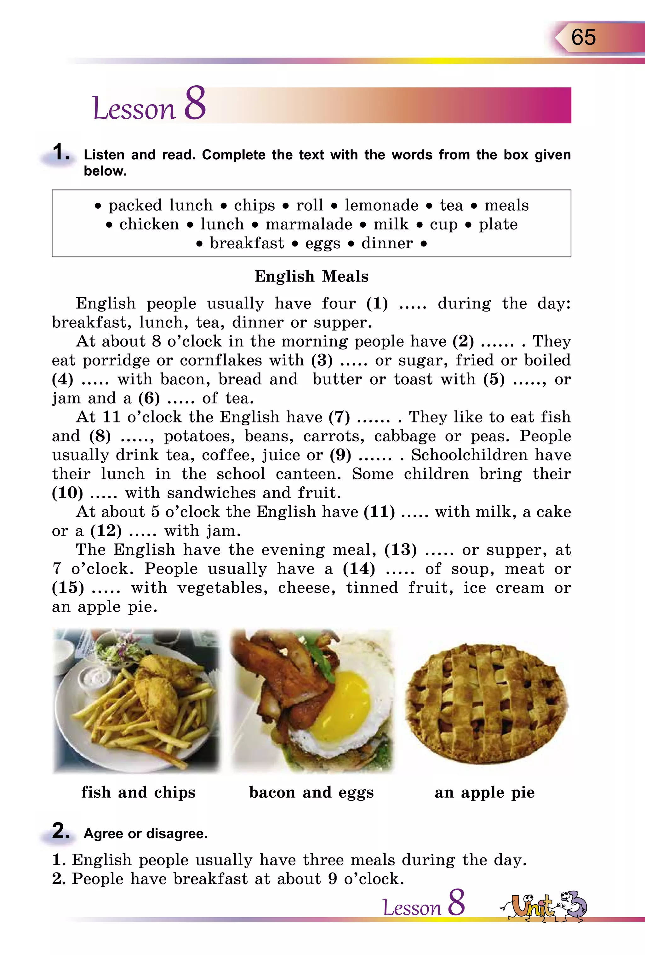 65
Lesson 8
1.	 Listen and read. Complete the text with the words from the box given
below.
• packed lunch • chips • roll • lemonade • tea • meals
• chicken • lunch • marmalade • milk • cup • plate
• breakfast • eggs • dinner •
English Meals
English people usually have four (1) ..... during the day:
breakfast, lunch, tea, dinner or supper.
At about 8 o’clock in the morning people have (2) ...... . They
eat porridge or cornflakes with (3) ..... or sugar, fried or boiled
(4) ..... with bacon, bread and butter or toast with (5) ....., or
jam and a (6) ..... of tea.
At 11 o’clock the English have (7) ...... . They like to eat fish
and (8) ....., potatoes, beans, carrots, cabbage or peas. People
usually drink tea, coffee, juice or (9) ...... . Schoolchildren have
their lunch in the school canteen. Some children bring their
(10) ..... with sandwiches and fruit.
At about 5 o’clock the English have (11) ..... with milk, a cake
or a (12) ..... with jam.
The English have the evening meal, (13) ..... or supper, at
7 o’clock. People usually have a (14) ..... of soup, meat or
(15) ..... with vegetables, cheese, tinned fruit, ice cream or
an apple pie.
fish and chips bacon and eggs an apple pie
2.	 Agree or disagree.
1.	English people usually have three meals during the day.
2.	People have breakfast at about 9 o’clock.
Lesson 8
 