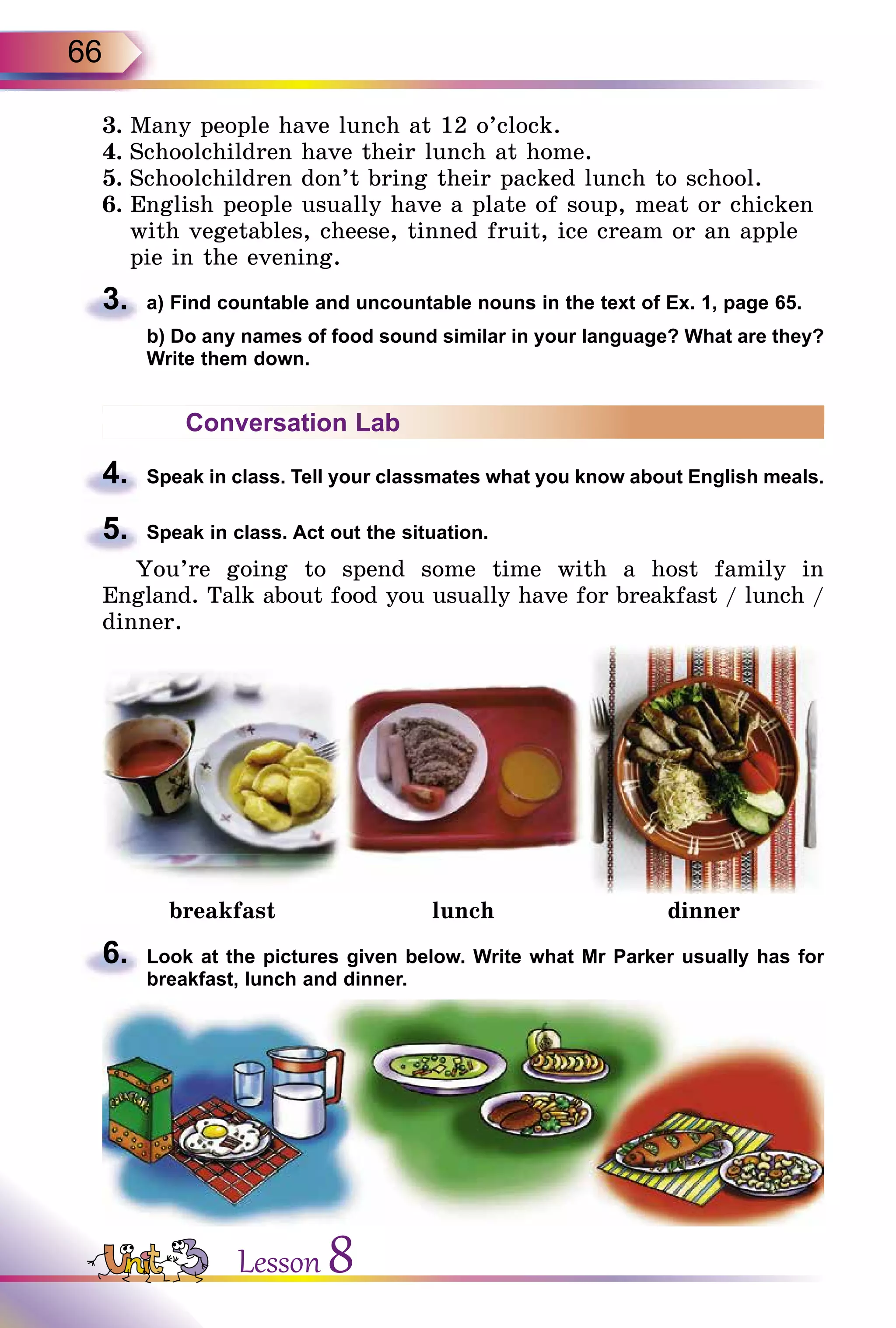 66
3.	Many people have lunch at 12 o’clock.
4.	Schoolchildren have their lunch at home.
5.	Schoolchildren don’t bring their packed lunch to school.
6.	English people usually have a plate of soup, meat or chicken
with vegetables, cheese, tinned fruit, ice cream or an apple
pie in the evening.
3.	 a) Find countable and uncountable nouns in the text of Ex. 1, page 65.
	 b) Do any names of food sound similar in your language? What are they?
Write them down.
Conversation Lab
4.	 Speak in class. Tell your classmates what you know about English meals.
5.	 Speak in class. Act out the situation.
You’re going to spend some time with a host family in
England. Talk about food you usually have for breakfast / lunch /
dinner.
breakfast lunch dinner
6.	 Look at the pictures given below. Write what Mr Parker usually has for
breakfast, lunch and dinner.
Lesson 8
 