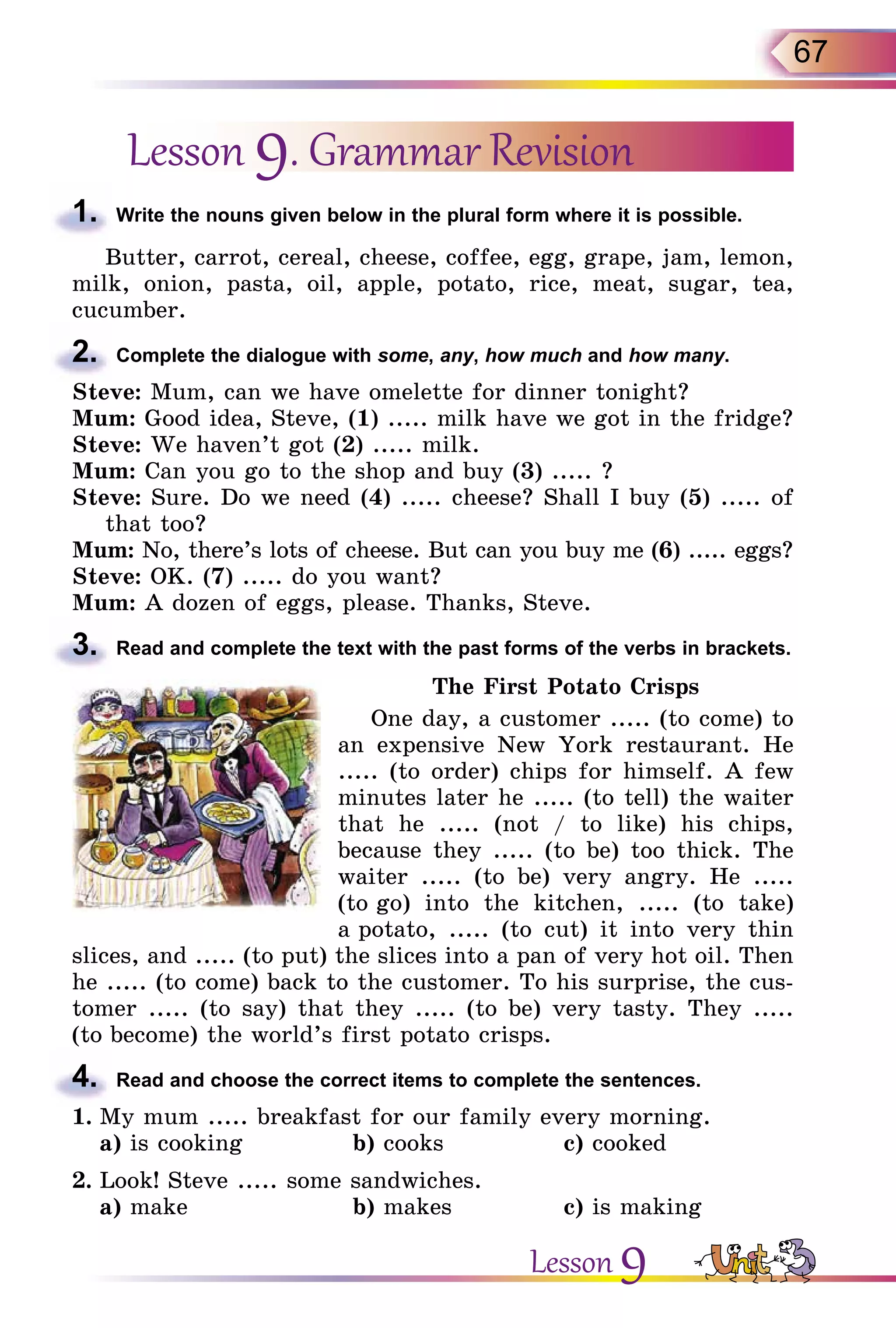 67
Lesson 9. Grammar Revision
1.	 Write the nouns given below in the plural form where it is possible.
Butter, carrot, cereal, cheese, coffee, egg, grape, jam, lemon,
milk, onion, pasta, oil, apple, potato, rice, meat, sugar, tea,
cucumber.
2.	 Complete the dialogue with some, any, how much and how many.
Steve: Mum, can we have omelette for dinner tonight?
Mum: Good idea, Steve, (1) ..... milk have we got in the fridge?
Steve: We haven’t got (2) ..... milk.
Mum: Can you go to the shop and buy (3) ..... ?
Steve: Sure. Do we need (4) ..... cheese? Shall I buy (5) ..... of
that too?
Mum: No, there’s lots of cheese. But can you buy me (6) ..... eggs?
Steve: OK. (7) ..... do you want?
Mum: A dozen of eggs, please. Thanks, Steve.
3.	 Read and complete the text with the past forms of the verbs in brackets.
The First Potato Crisps
One day, a customer ..... (to come) to
an expensive New York restaurant. He
..... (to order) chips for himself. A few
minutes later he ..... (to tell) the waiter
that he ..... (not / to like) his chips,
because they ..... (to be) too thick. The
waiter ..... (to be) very angry. He .....
(to go) into the kitchen, ..... (to take)
a potato, ..... (to cut) it into very thin
slices, and ..... (to put) the slices into a pan of very hot oil. Then
he ..... (to come) back to the customer. To his surprise, the cus-
tomer ..... (to say) that they ..... (to be) very tasty. They .....
(to become) the world’s first potato crisps.
4.	 Read and choose the correct items to complete the sentences.
1.	My mum ..... breakfast for our family every morning.
	 a) is cooking		 b) cooks		 c) cooked
2.	Look! Steve ..... some sandwiches.
	 a) make			 b) makes		 c) is making
Lesson 9
 