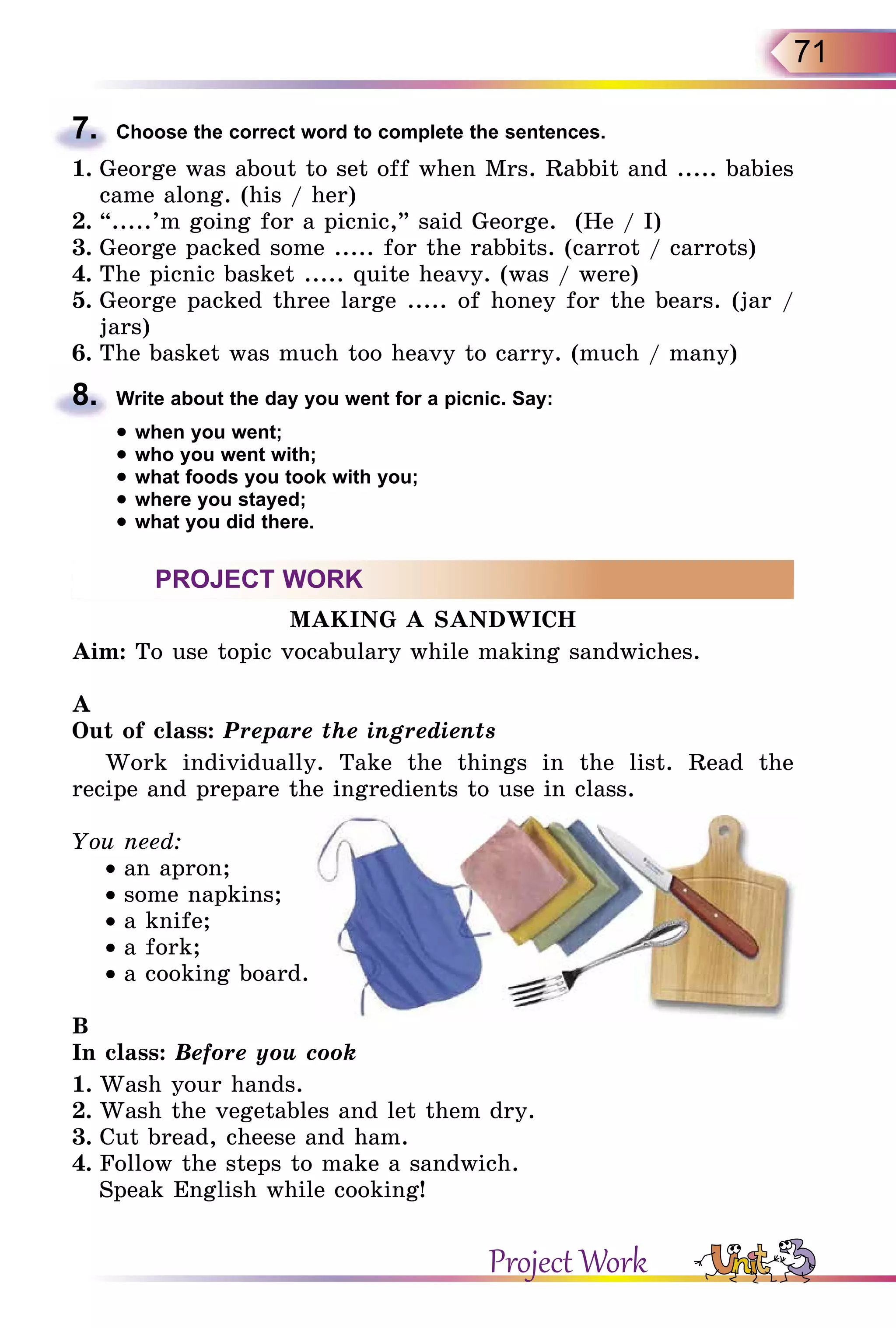 71
7.	 Choose the correct word to complete the sentences.
1.	George was about to set off when Mrs. Rabbit and ..... babies
came along. (his / her)
2.	“.....’m going for a picnic,” said George. (He / I)
3.	George packed some ..... for the rabbits. (carrot / carrots)
4.	The picnic basket ..... quite heavy. (was / were)
5.	George packed three large ..... of honey for the bears. (jar /
jars)
6.	The basket was much too heavy to carry. (much / many)
8.	 Write about the day you went for a picnic. Say:
• when you went;
• who you went with;
• what foods you took with you;
• where you stayed;
• what you did there.
PROJECT WORK
MAKING A SANDWICH
Aim: To use topic vocabulary while making sandwiches.
A
Out of class: Prepare the ingredients
Work individually. Take the things in the list. Read the
recipe and prepare the ingredients to use in class.
You need:
• an apron;
• some napkins;
• a knife;
• a fork;
• a cooking board.
B
In class: Before you cook
1.	Wash your hands.
2.	Wash the vegetables and let them dry.
3.	Cut bread, cheese and ham.
4.	Follow the steps to make a sandwich.
	 Speak English while cooking!
Project Work
 