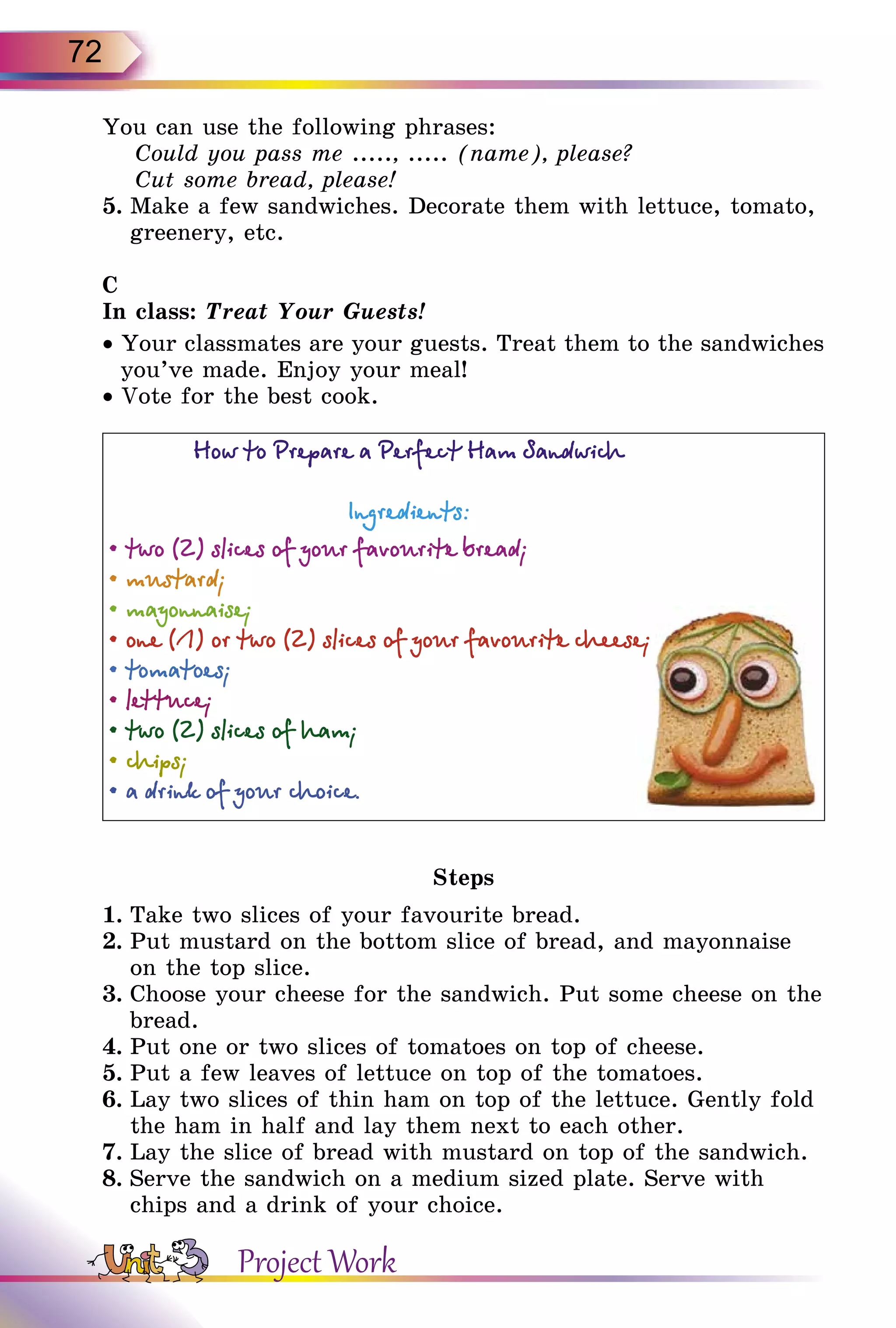 72
You can use the following phrases:
Could you pass me ....., ..... (name), please?
Cut some bread, please!
5.	Make a few sandwiches. Decorate them with lettuce, tomato,
greenery, etc.
C
In class: Treat Your Guests!
• Your classmates are your guests. Treat them to the sandwiches
you’ve made. Enjoy your meal!
• Vote for the best cook.
Steps
1.	Take two slices of your favourite bread.
2.	Put mustard on the bottom slice of bread, and mayonnaise
on the top slice.
3.	Choose your cheese for the sandwich. Put some cheese on the
bread.
4.	Put one or two slices of tomatoes on top of cheese.
5.	Put a few leaves of lettuce on top of the tomatoes.
6.	Lay two slices of thin ham on top of the lettuce. Gently fold
the ham in half and lay them next to each other.
7.	Lay the slice of bread with mustard on top of the sandwich.
8.	Serve the sandwich on a medium sized plate. Serve with
chips and a drink of your choice.
Project Work
 