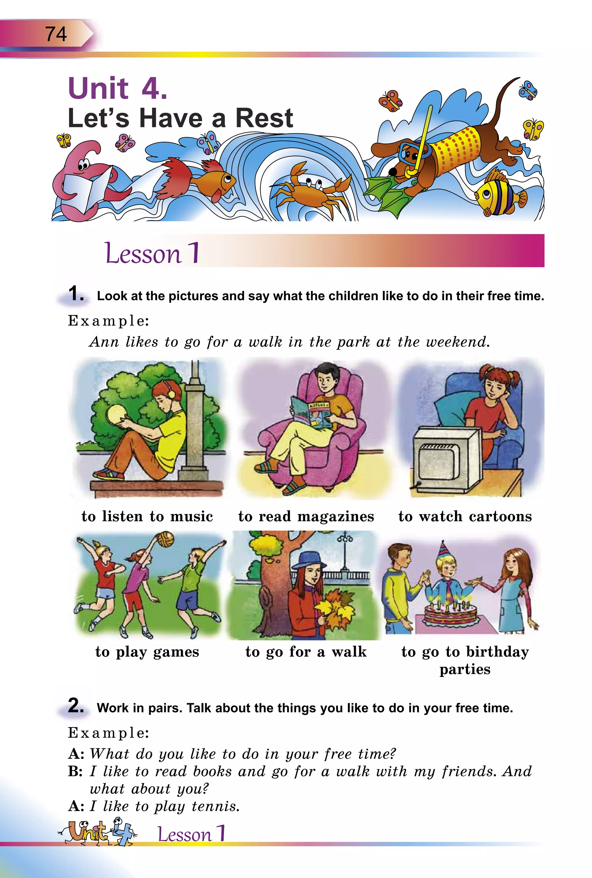 74
Lesson 1
1.	 Look at the pictures and say what the children like to do in their free time.
E x ampl e:
Ann likes to go for a walk in the park at the weekend.
to listen to music to read magazines to watch cartoons
to play games to go for a walk to go to birthday
parties
2.	 Work in pairs. Talk about the things you like to do in your free time.
E x ampl e:
A:	What do you like to do in your free time?
B:	I like to read books and go for a walk with my friends. And
what about you?
A:	I like to play tennis.
Unit 4.
Let’s Have a Rest
Lesson 1
 