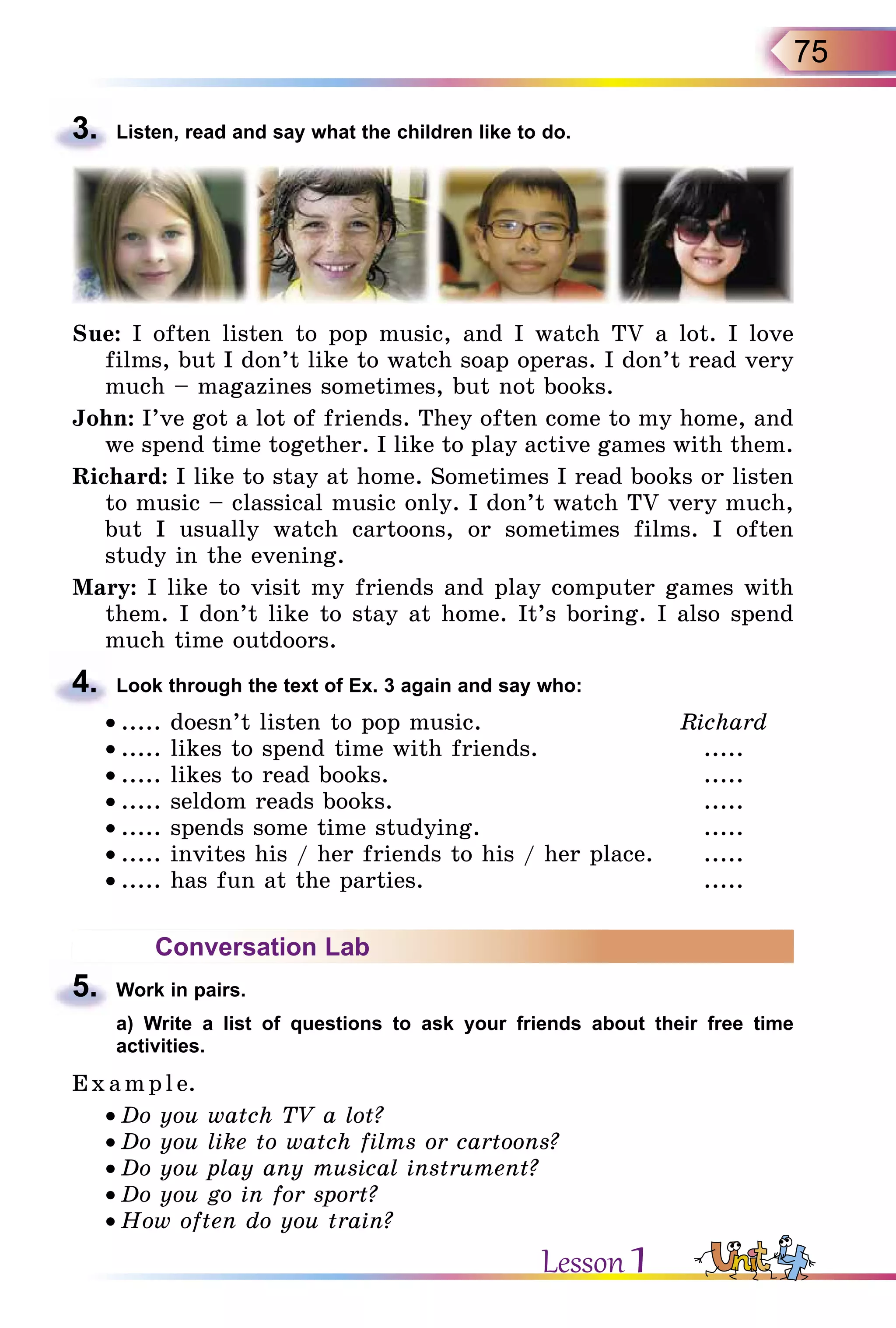 75
3.	 Listen, read and say what the children like to do.
Sue: I often listen to pop music, and I watch TV a lot. I love
films, but I don’t like to watch soap operas. I don’t read very
much – magazines sometimes, but not books.
John: I’ve got a lot of friends. They often come to my home, and
we spend time together. I like to play active games with them.
Richard: I like to stay at home. Sometimes I read books or listen
to music – classical music only. I don’t watch TV very much,
but I usually watch cartoons, or sometimes films. I often
study in the evening.
Mary: I like to visit my friends and play computer games with
them. I don’t like to stay at home. It’s boring. I also spend
much time outdoors.
4.	 Look through the text of Ex. 3 again and say who:
• ..... doesn’t listen to pop music.	 Richard
• ..... likes to spend time with friends.	 .....
• ..... likes to read books.	 .....
• ..... seldom reads books.	 .....
• ..... spends some time studying.	 .....
• ..... invites his / her friends to his / her place.	 .....
• ..... has fun at the parties.	 .....
Conversation Lab
5.	 Work in pairs.
	 a) Write a list of questions to ask your friends about their free time
activities.
E x ampl e.
• Do you watch TV a lot?
• Do you like to watch films or cartoons?
• Do you play any musical instrument?
• Do you go in for sport?
• How often do you train?
Lesson 1
 