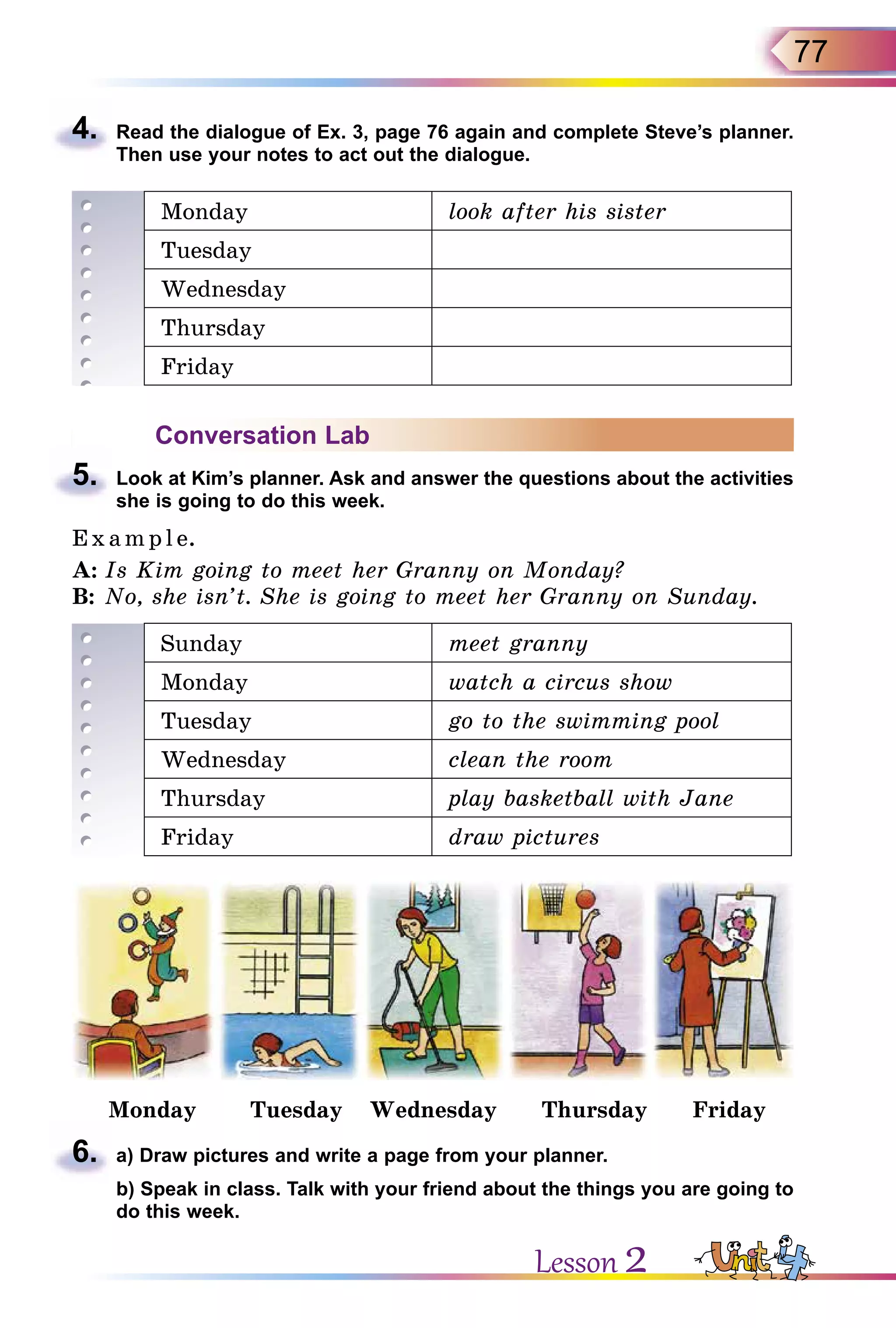 77
4.	 Read the dialogue of Ex. 3, page 76 again and complete Steve’s planner.
Then use your notes to act out the dialogue.
Monday look after his sister
Tuesday
Wednesday
Thursday
Friday
Conversation Lab
5.	 Look at Kim’s planner. Ask and answer the questions about the activities
she is going to do this week.
E x ampl e.
A:	Is Kim going to meet her Granny on Monday?
B:	No, she isn’t. She is going to meet her Granny on Sunday.
Sunday meet granny
Monday watch a circus show
Tuesday go to the swimming pool
Wednesday clean the room
Thursday play basketball with Jane
Friday draw pictures
Monday Tuesday Wednesday Thursday Friday
6.	 a) Draw pictures and write a page from your planner.
	 b) Speak in class. Talk with your friend about the things you are going to
do this week.
Lesson 2
 