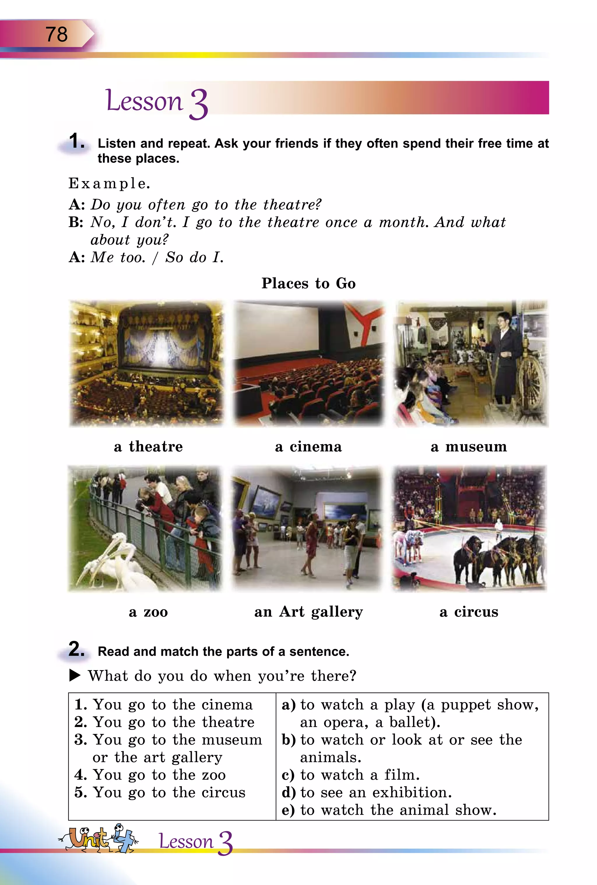 78
Lesson 3
1.	 Listen and repeat. Ask your friends if they often spend their free time at
these places.
E x ampl e.
A:	Do you often go to the theatre?
B:	No, I don’t. I go to the theatre once a month. And what
about you?
A:	Me too. / So do I.
Places to Go
a theatre a cinema a museum
a zoo an Art gallery a circus
2.	 Read and match the parts of a sentence.
 What do you do when you’re there?
1.	You go to the cinema
2.	You go to the theatre
3.	You go to the museum
or the art gallery
4.	You go to the zoo
5.	You go to the circus
a)	to watch a play (a puppet show,
an opera, a ballet).
b)	to watch or look at or see the
animals.
c)	to watch a film.
d)	to see an exhibition.
e)	to watch the animal show.
Lesson 3
 