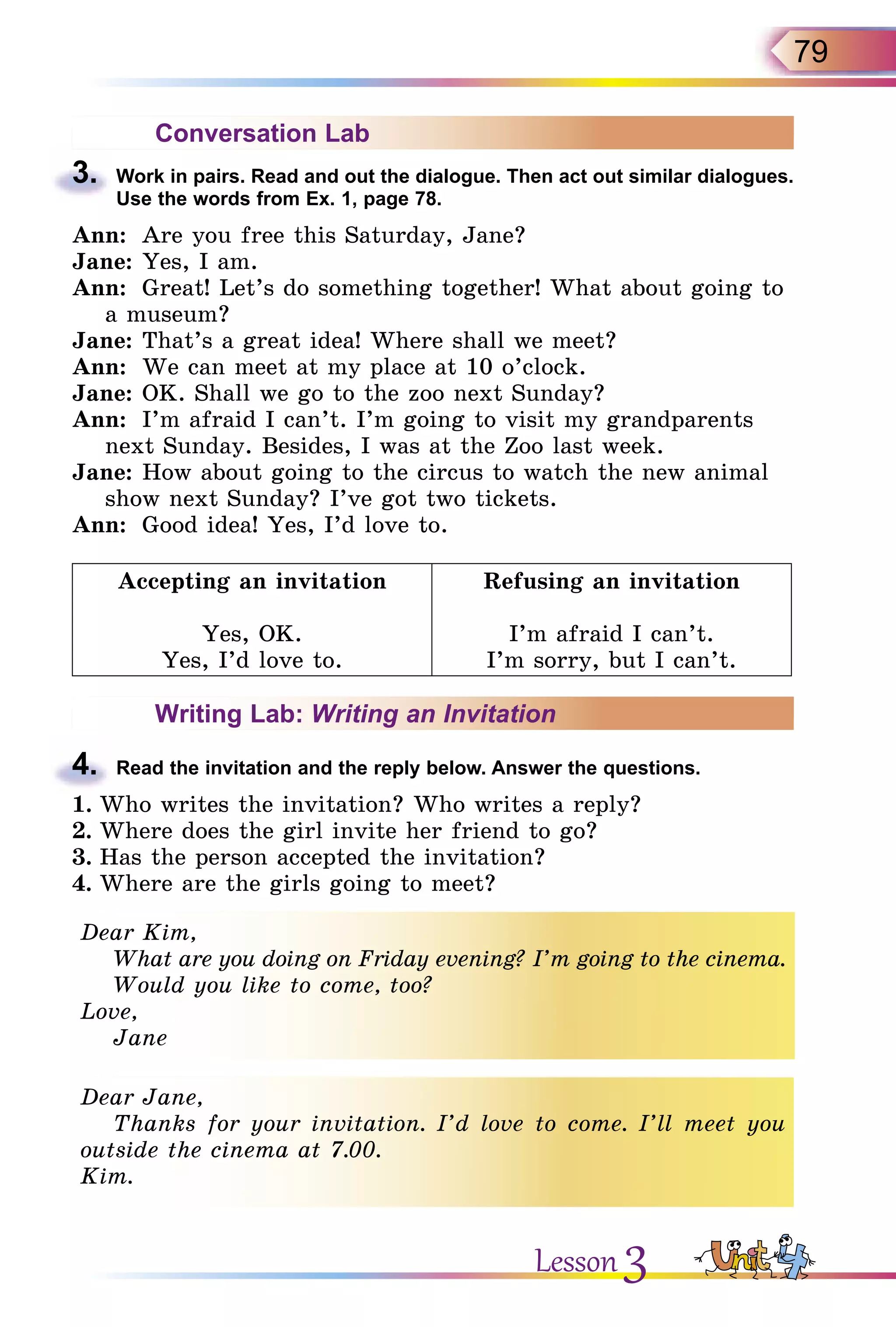 79
Conversation Lab
3.	 Work in pairs. Read and out the dialogue. Then act out similar dialogues.
Use the words from Ex. 1, page 78.
Ann:	 Are you free this Saturday, Jane?
Jane:	Yes, I am.
Ann:	 Great! Let’s do something together! What about going to
a museum?
Jane:	That’s a great idea! Where shall we meet?
Ann:	 We can meet at my place at 10 o’clock.
Jane:	OK. Shall we go to the zoo next Sunday?
Ann:	 I’m afraid I can’t. I’m going to visit my grandparents
next Sunday. Besides, I was at the Zoo last week.
Jane:	How about going to the circus to watch the new animal
show next Sunday? I’ve got two tickets.
Ann:	 Good idea! Yes, I’d love to.
Accepting an invitation
Yes, OK.
Yes, I’d love to.
Refusing an invitation
I’m afraid I can’t.
I’m sorry, but I can’t.
Writing Lab: Writing an Invitation
4.	 Read the invitation and the reply below. Answer the questions.
1.	Who writes the invitation? Who writes a reply?
2.	Where does the girl invite her friend to go?
3.	Has the person accepted the invitation?
4.	Where are the girls going to meet?
Dear Kim,
What are you doing on Friday evening? I’m going to the cinema.
Would you like to come, too?
Love,
Jane
Dear Jane,
Thanks for your invitation. I’d love to come. I’ll meet you
outside the cinema at 7.00.
Kim.
Lesson 3
 