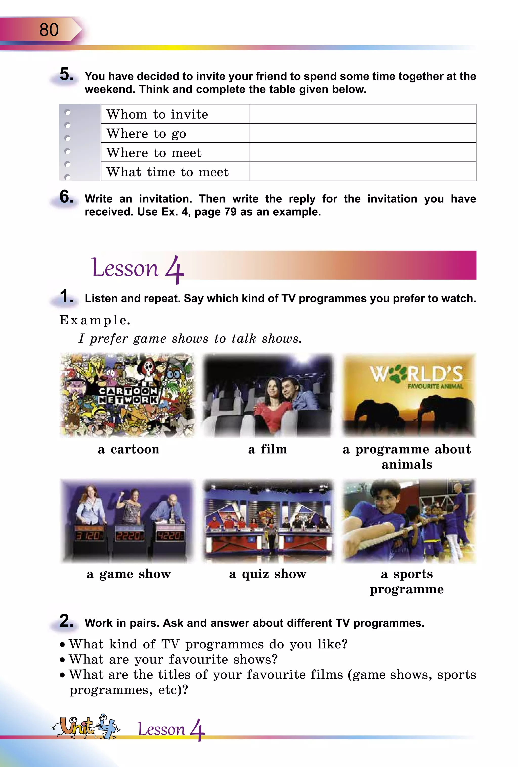 80
5.	 You have decided to invite your friend to spend some time together at the
weekend. Think and complete the table given below.
Whom to invite
Where to go
Where to meet
What time to meet
6.	 Write an invitation. Then write the reply for the invitation you have
received. Use Ex. 4, page 79 as an example.
Lesson 4
1.	 Listen and repeat. Say which kind of TV programmes you prefer to watch.
E x ampl e.
I prefer game shows to talk shows.
a cartoon a film a programme about
animals
a game show a quiz show a sports
programme
2.	 Work in pairs. Ask and answer about different TV programmes.
• What kind of TV programmes do you like?
• What are your favourite shows?
• What are the titles of your favourite films (game shows, sports
programmes, etc)?
Lesson 4
 