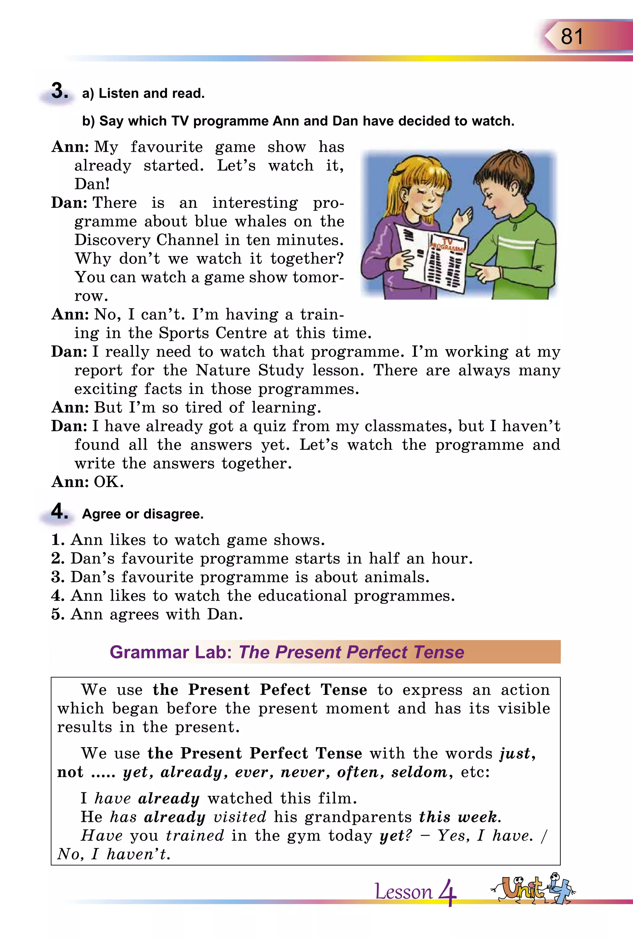 81
3.	 a) Listen and read.
	 b) Say which TV programme Ann and Dan have decided to watch.
Ann: My favourite game show has
already started. Let’s watch it,
Dan!
Dan: There is an interesting pro-
gramme about blue whales on the
Discovery Channel in ten minutes.
Why don’t we watch it together?
You can watch a game show tomor-
row.
Ann: No, I can’t. I’m having a train-
ing in the Sports Centre at this time.
Dan: I really need to watch that programme. I’m working at my
report for the Nature Study lesson. There are always many
exciting facts in those programmes.
Ann: But I’m so tired of learning.
Dan: I have already got a quiz from my classmates, but I haven’t
found all the answers yet. Let’s watch the programme and
write the answers together.
Ann: OK.
4.	 Agree or disagree.
1.	Ann likes to watch game shows.
2.	Dan’s favourite programme starts in half an hour.
3.	Dan’s favourite programme is about animals.
4.	Ann likes to watch the educational programmes.
5.	Ann agrees with Dan.
Grammar Lab: The Present Perfect Tense
We use the Present Pefect Tense to express an action
which began before the present moment and has its visible
results in the present.
We use the Present Perfect Tense with the words just,
not ..... yet, already, ever, never, often, seldom, etc:
I have already watched this film.
He has already visited his grandparents this week.
Have you trained in the gym today yet? – Yes, I have. /
No, I haven’t.
Lesson 4
 