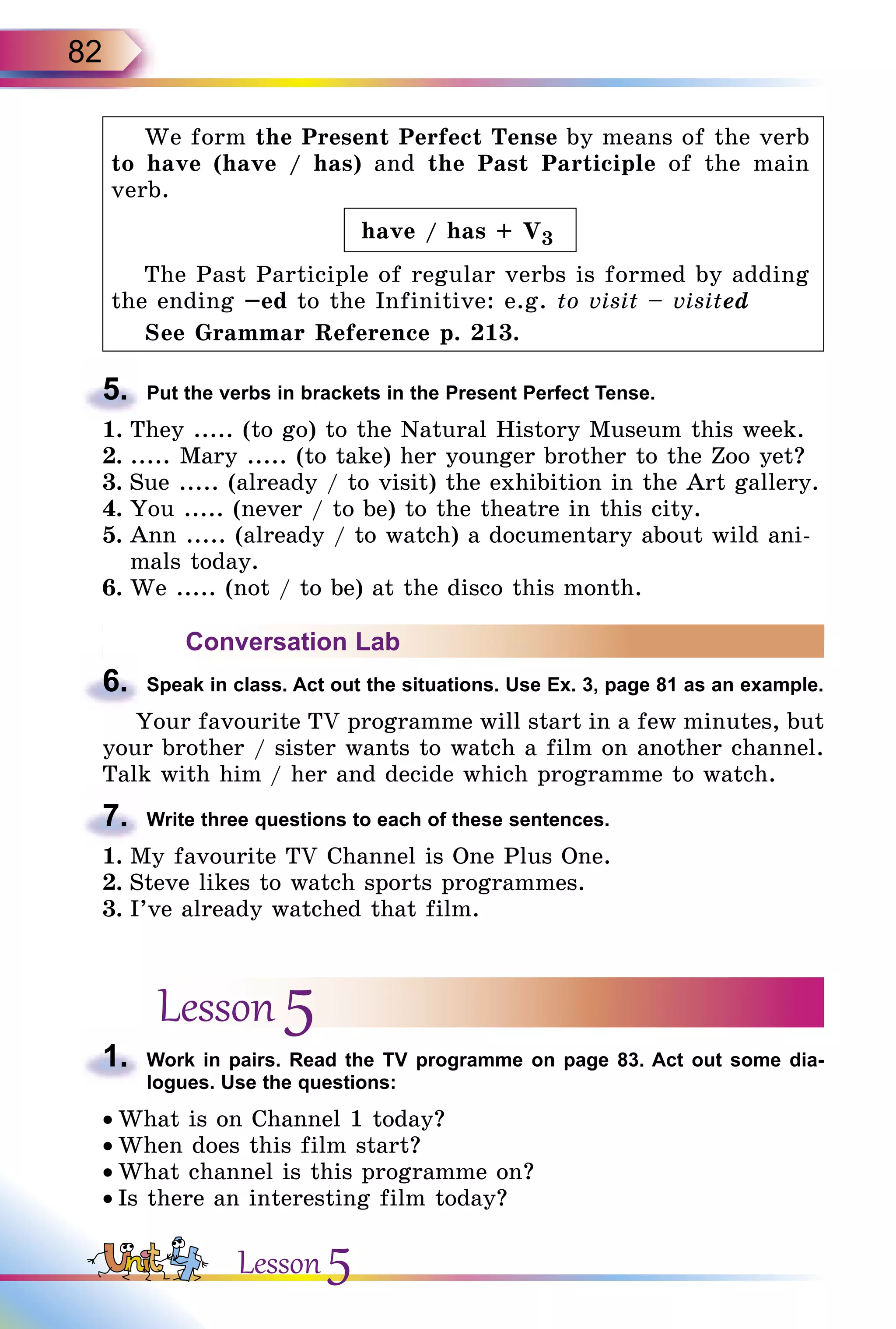 82
We form the Present Perfect Tense by means of the verb
to have (have / has) and the Past Participle of the main
verb.
have / has + V3
The Past Participle of regular verbs is formed by adding
the ending –ed to the Infinitive: e.g. to visit – visited
See Grammar Reference p. 213.
5.	 Put the verbs in brackets in the Present Perfect Tense.
1.	They ..... (to go) to the Natural History Museum this week.
2.	..... Mary ..... (to take) her younger brother to the Zoo yet?
3.	Sue ..... (already / to visit) the exhibition in the Art gallery.
4.	You ..... (never / to be) to the theatre in this city.
5.	Ann ..... (already / to watch) a documentary about wild ani-
mals today.
6.	We ..... (not / to be) at the disco this month.
Conversation Lab
6.	 Speak in class. Act out the situations. Use Ex. 3, page 81 as an example.
Your favourite TV programme will start in a few minutes, but
your brother / sister wants to watch a film on another channel.
Talk with him / her and decide which programme to watch.
7.	 Write three questions to each of these sentences.
1.	My favourite TV Channel is One Plus One.
2.	Steve likes to watch sports programmes.
3.	I’ve already watched that film.
Lesson 5
1.	 Work in pairs. Read the TV programme on page 83. Act out some dia­
logues. Use the questions:
• What is on Channel 1 today?
• When does this film start?
• What channel is this programme on?
• Is there an interesting film today?
Lesson 5
 