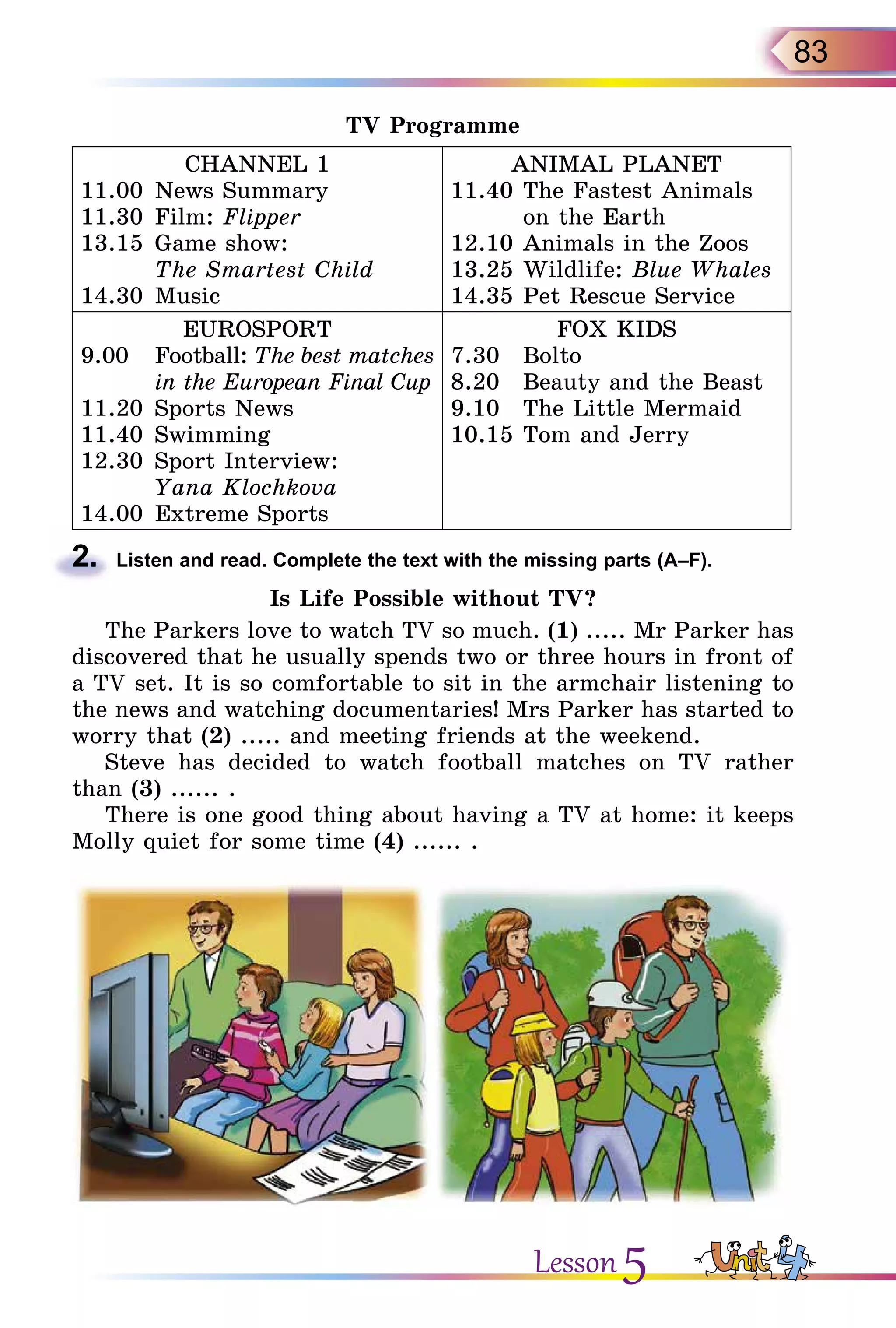 83
TV Programme
CHANNEL 1
11.00	News Summary
11.30	Film: Flipper
13.15	Game show:
	 The Smartest Child
14.30	Music
ANIMAL PLANET
11.40	The Fastest Animals
	 on the Earth
12.10	Animals in the Zoos
13.25	Wildlife: Blue Whales
14.35	Pet Rescue Service
EUROSPORT
9.00	 Football: The best matches
	 in the European Final Cup
11.20	Sports News
11.40	Swimming
12.30	Sport Interview:
	 Yana Klochkova
14.00	Extreme Sports
FOX KIDS
7.30	 Bolto
8.20	 Beauty and the Beast
9.10	 The Little Mermaid
10.15	Tom and Jerry
2.	 Listen and read. Complete the text with the missing parts (A–F).
Is Life Possible without TV?
The Parkers love to watch TV so much. (1) ..... Mr Parker has
discovered that he usually spends two or three hours in front of
a TV set. It is so comfortable to sit in the armchair listening to
the news and watching documentaries! Mrs Parker has started to
worry that (2) ..... and meeting friends at the weekend.
Steve has decided to watch football matches on TV rather
than (3) ...... .
There is one good thing about having a TV at home: it keeps
Molly quiet for some time (4) ...... .
Lesson 5
 