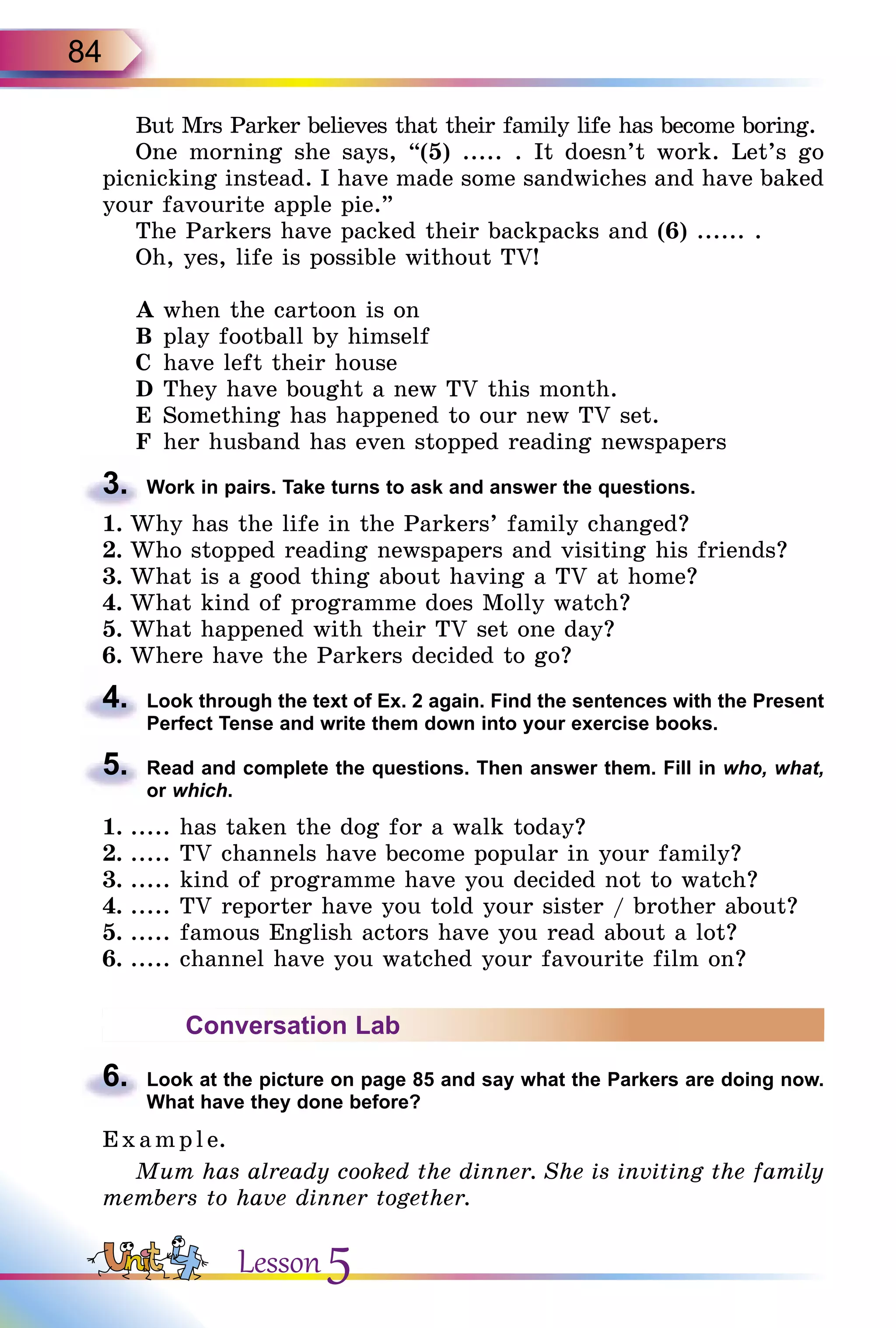 84
But Mrs Parker believes that their family life has become boring.
One morning she says, “(5) ..... . It doesn’t work. Let’s go
picnicking instead. I have made some sandwiches and have baked
your favourite apple pie.”
The Parkers have packed their backpacks and (6) ...... .
Oh, yes, life is possible without TV!
A	when the cartoon is on
B	play football by himself
C	 have left their house
D	They have bought a new TV this month.
E	 Something has happened to our new TV set.
F	 her husband has even stopped reading newspapers
3.	 Work in pairs. Take turns to ask and answer the questions.
1.	Why has the life in the Parkers’ family changed?
2.	Who stopped reading newspapers and visiting his friends?
3.	What is a good thing about having a TV at home?
4.	What kind of programme does Molly watch?
5.	What happened with their TV set one day?
6.	Where have the Parkers decided to go?
4.	 Look through the text of Ex. 2 again. Find the sentences with the Present
Perfect Tense and write them down into your exercise books.
5.	 Read and complete the questions. Then answer them. Fill in who, what,
or which.
1.	..... has taken the dog for a walk today?
2.	..... TV channels have become popular in your family?
3.	..... kind of programme have you decided not to watch?
4.	..... TV reporter have you told your sister / brother about?
5.	..... famous English actors have you read about a lot?
6.	..... channel have you watched your favourite film on?
Conversation Lab
6.	 Look at the picture on page 85 and say what the Parkers are doing now.
What have they done before?
E x ampl e.
Mum has already cooked the dinner. She is inviting the family
members to have dinner together.
Lesson 5
 