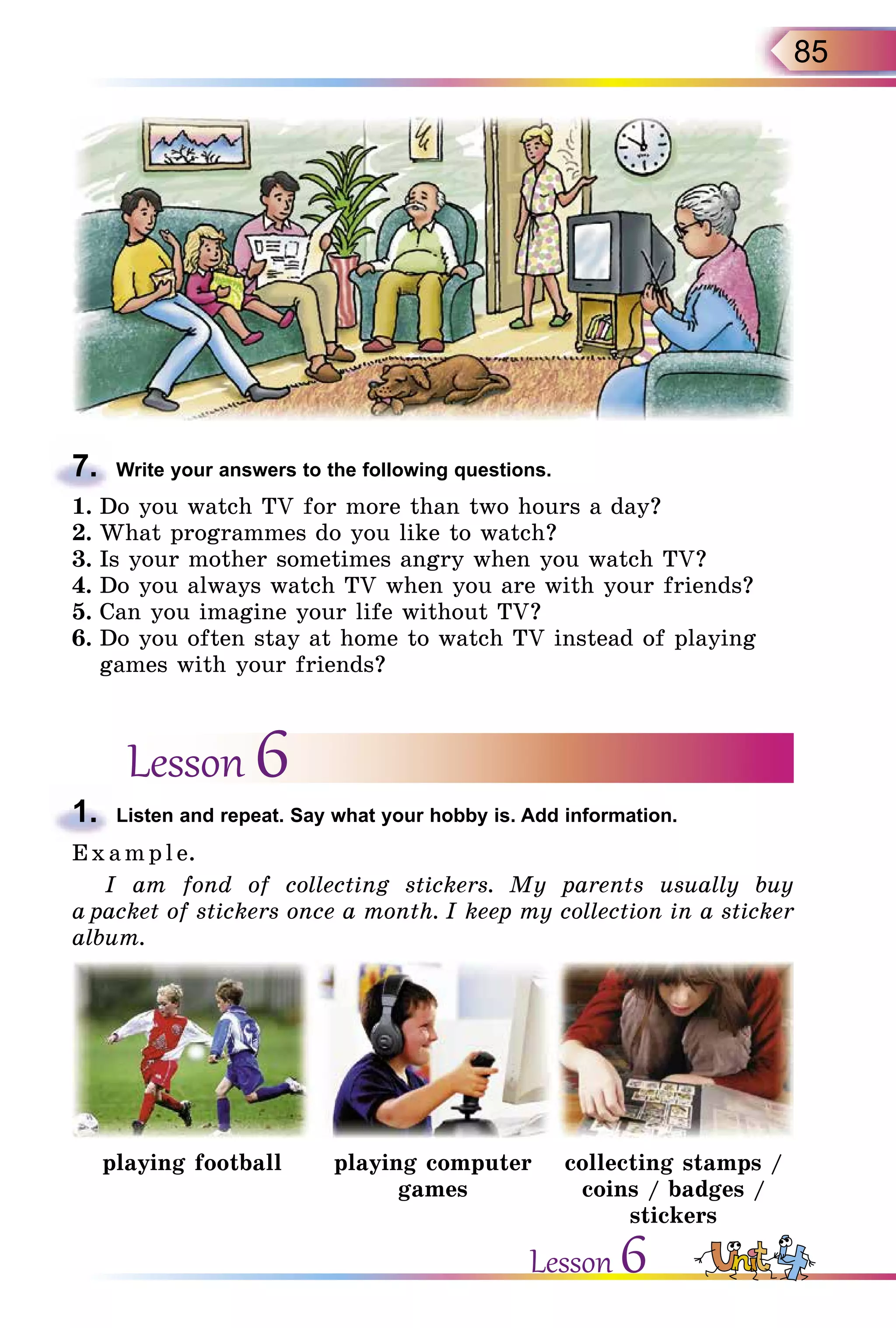 85
7.	 Write your answers to the following questions.
1.	Do you watch TV for more than two hours a day?
2.	What programmes do you like to watch?
3.	Is your mother sometimes angry when you watch TV?
4.	Do you always watch TV when you are with your friends?
5.	Can you imagine your life without TV?
6.	Do you often stay at home to watch TV instead of playing
games with your friends?
Lesson 6
1.	 Listen and repeat. Say what your hobby is. Add information.
E x ampl e.
I am fond of collecting stickers. My parents usually buy
a packet of stickers once a month. I keep my collection in a sticker
album.
playing football playing computer
games
collecting stamps /
coins / badges /
stickers
Lesson 6
 
