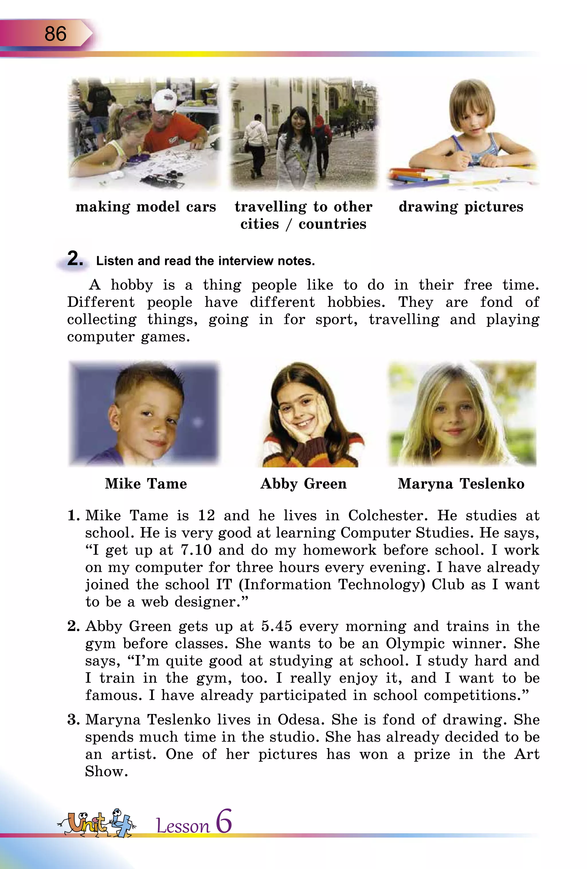 86
making model cars travelling to other
cities / countries
drawing pictures
2.	 Listen and read the interview notes.
A hobby is a thing people like to do in their free time.
Different people have different hobbies. They are fond of
collecting things, going in for sport, travelling and playing
computer games.
Mike Tame Abby Green Maryna Teslenko
1.	Mike Tame is 12 and he lives in Colchester. He studies at
school. He is very good at learning Computer Studies. He says,
“I get up at 7.10 and do my homework before school. I work
on my computer for three hours every evening. I have already
joined the school IT (Information Technology) Club as I want
to be a web designer.”
2.	Abby Green gets up at 5.45 every morning and trains in the
gym before classes. She wants to be an Olympic winner. She
says, “I’m quite good at studying at school. I study hard and
I train in the gym, too. I really enjoy it, and I want to be
famous. I have already participated in school competitions.”
3.	Maryna Teslenko lives in Odesa. She is fond of drawing. She
spends much time in the studio. She has already decided to be
an artist. One of her pictures has won a prize in the Art
Show.
Lesson 6
 