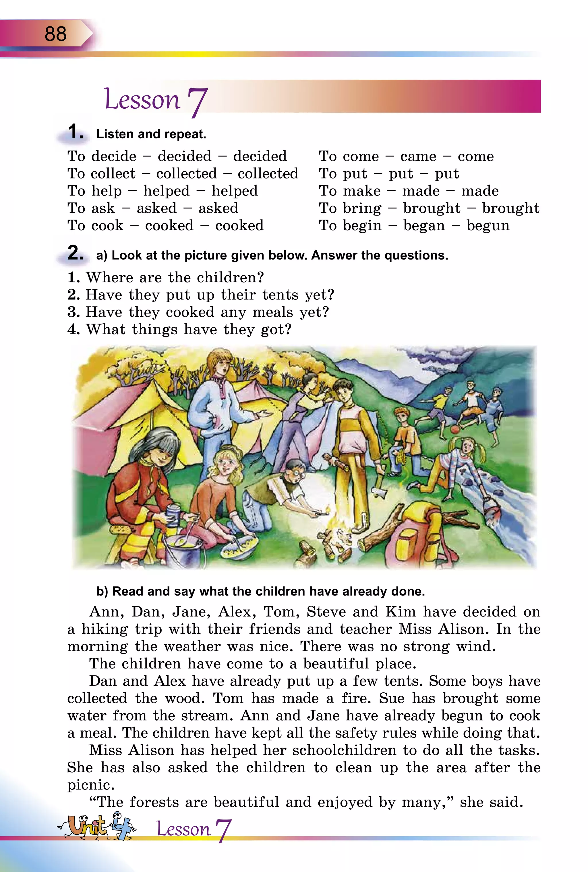 88
Lesson 7
1.	 Listen and repeat.
To decide – decided – decided
To collect – collected – collected
To help – helped – helped
To ask – asked – asked
To cook – cooked – cooked
To come – came – come
To put – put – put
To make – made – made
To bring – brought – brought
To begin – began – begun
2.	 a) Look at the picture given below. Answer the questions.
1.	Where are the children?
2.	Have they put up their tents yet?
3.	Have they cooked any meals yet?
4.	What things have they got?
	 b) Read and say what the children have already done.
Ann, Dan, Jane, Alex, Tom, Steve and Kim have decided on
a hiking trip with their friends and teacher Miss Alison. In the
morning the weather was nice. There was no strong wind.
The children have come to a beautiful place.
Dan and Alex have already put up a few tents. Some boys have
collected the wood. Tom has made a fire. Sue has brought some
water from the stream. Ann and Jane have already begun to cook
a meal. The children have kept all the safety rules while doing that.
Miss Alison has helped her schoolchildren to do all the tasks.
She has also asked the children to clean up the area after the
picnic.
“The forests are beautiful and enjoyed by many,” she said.
Lesson 7
 