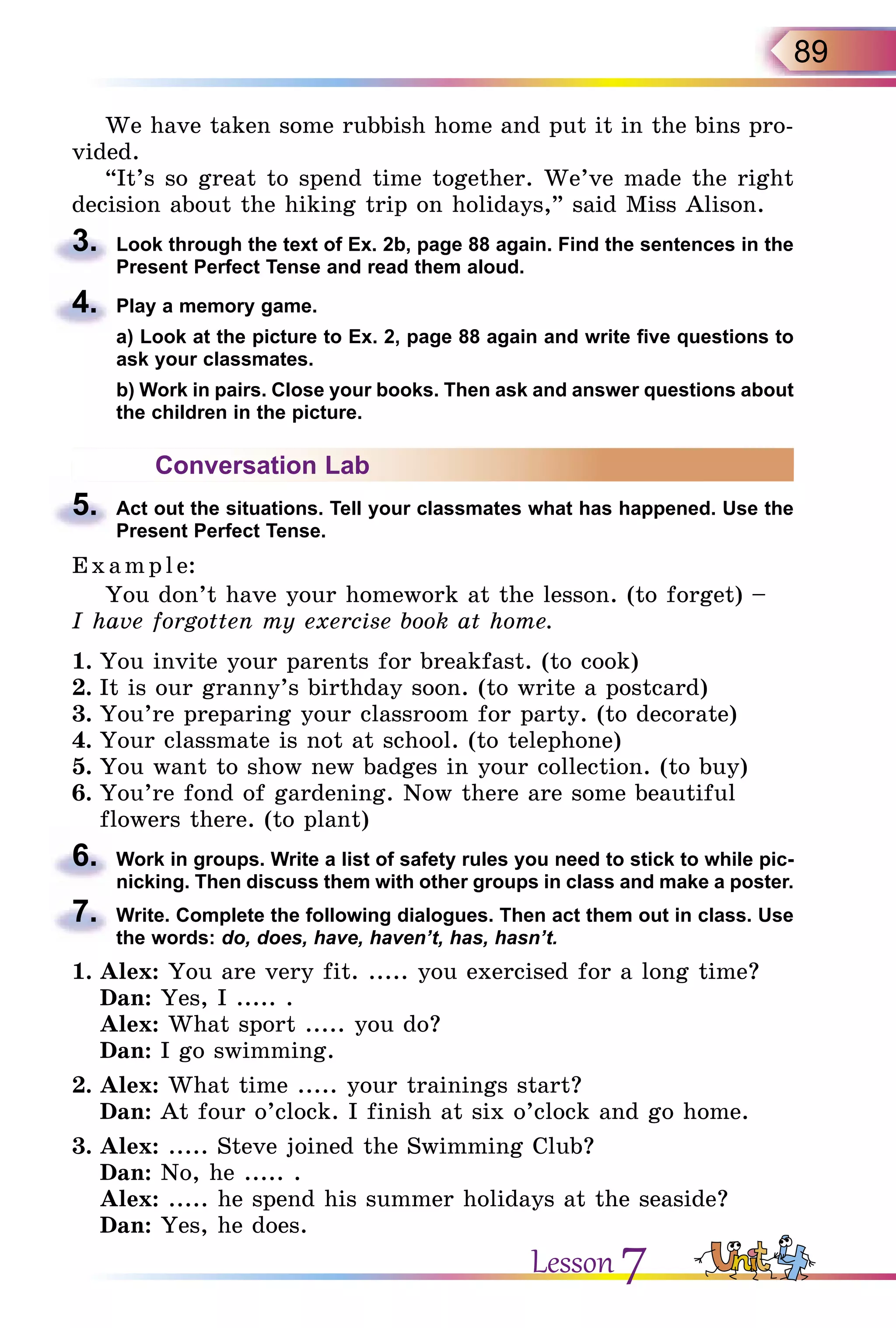 89
We have taken some rubbish home and put it in the bins pro-
vided.
“It’s so great to spend time together. We’ve made the right
decision about the hiking trip on holidays,” said Miss Alison.
3.	 Look through the text of Ex. 2b, page 88 again. Find the sentences in the
Present Perfect Tense and read them aloud.
4.	 Play a memory game.
	 а) Look at the picture to Ex. 2, page 88 again and write five questions to
ask your classmates.
	 b) Work in pairs. Close your books. Then ask and answer questions about
the children in the picture.
Conversation Lab
5.	 Act out the situations. Tell your classmates what has happened. Use the
Present Perfect Tense.
E x ampl e:
You don’t have your homework at the lesson. (to forget) –
I have forgotten my exercise book at home.
1.	You invite your parents for breakfast. (to cook)
2.	It is our granny’s birthday soon. (to write a postcard)
3.	You’re preparing your classroom for party. (to decorate)
4.	Your classmate is not at school. (to telephone)
5.	You want to show new badges in your collection. (to buy)
6.	You’re fond of gardening. Now there are some beautiful
flowers there. (to plant)
6.	 Work in groups. Write a list of safety rules you need to stick to while pic­
nicking. Then discuss them with other groups in class and make a poster.
7.	 Write. Complete the following dialogues. Then act them out in class. Use
the words: do, does, have, haven’t, has, hasn’t.
1.	Alex: You are very fit. ..... you exercised for a long time?
Dan: Yes, I ..... .
Alex: What sport ..... you do?
Dan: I go swimming.
2.	Alex: What time ..... your trainings start?
Dan: At four o’clock. I finish at six o’clock and go home.
3.	Alex: ..... Steve joined the Swimming Club?
Dan: No, he ..... .
Alex: ..... he spend his summer holidays at the seaside?
Dan: Yes, he does.
Lesson 7
 
