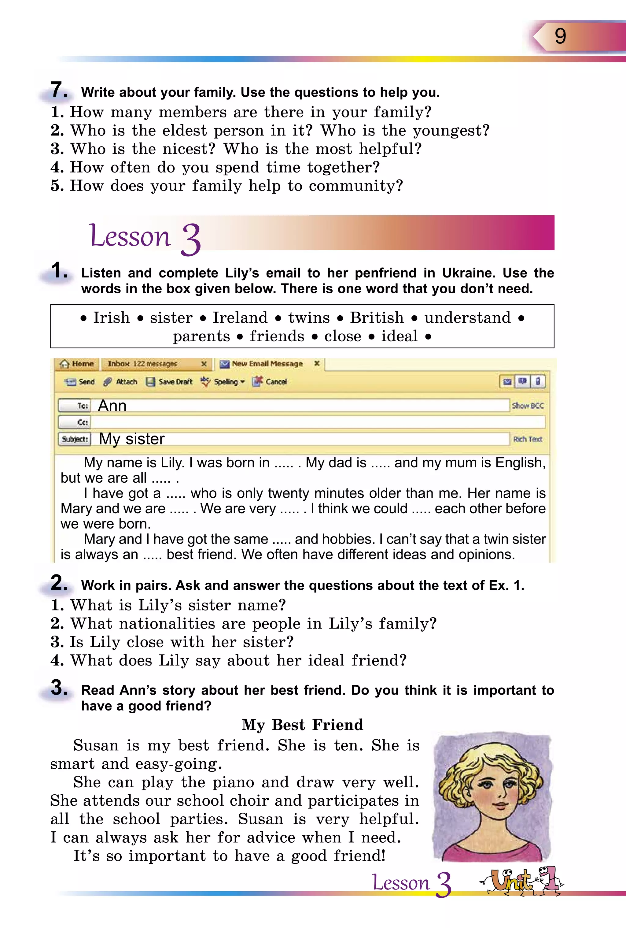 9
7.	 Write about your family. Use the questions to help you.
1.	How many members are there in your family?
2.	Who is the eldest person in it? Who is the youngest?
3.	Who is the nicest? Who is the most helpful?
4.	How often do you spend time together?
5.	How does your family help to community?
Lesson 3
1.	 Listen and complete Lily’s email to her penfriend in Ukraine. Use the
words in the box given below. There is one word that you don’t need.
• Irish • sister • Ireland • twins • British • understand •
parents • friends • close • ideal •
Ann
My sister
My name is Lily. I was born in ..... . My dad is ..... and my mum is English,
but we are all ..... .
I have got a ..... who is only twenty minutes older than me. Her name is
Mary and we are ..... . We are very ..... . I think we could ..... each other before
we were born.
Mary and I have got the same ..... and hobbies. I can’t say that a twin sister­
is always an ..... best friend. We often have different ideas and opinions.
2.	 Work in pairs. Ask and answer the questions about the text of Ex. 1.
1.	What is Lily’s sister name?
2.	What nationalities are people in Lily’s family?
3.	Is Lily close with her sister?
4.	What does Lily say about her ideal friend?
3.	 Read Ann’s story about her best friend. Do you think it is important to
have a good friend?
My Best Friend
Susan is my best friend. She is ten. She is
smart and easy-going.
She can play the piano and draw very well.
She attends our school choir and participates in
all the school parties. Susan is very helpful.
I can always ask her for advice when I need.
It’s so important to have a good friend!
Lesson 3
 