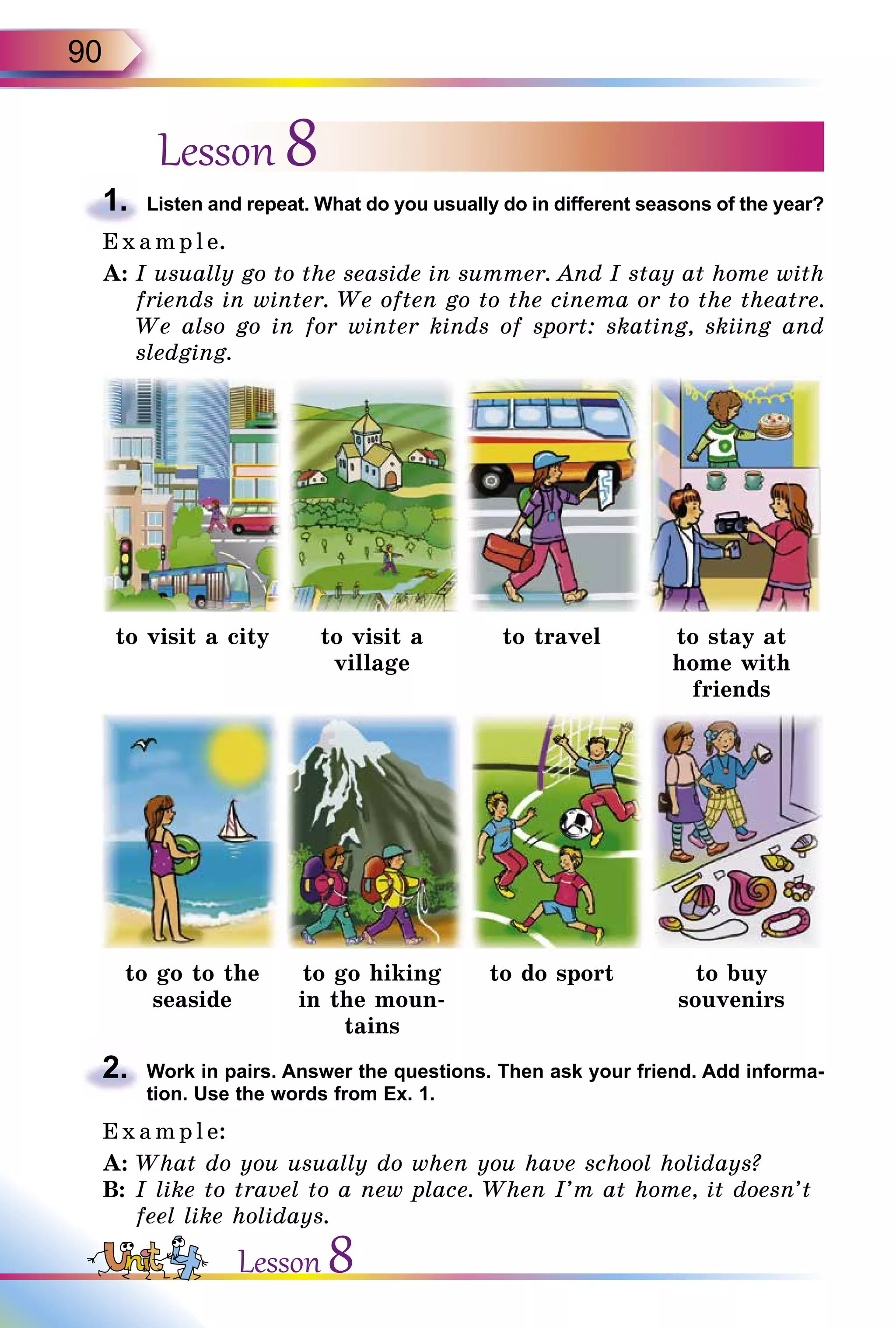 90
Lesson 8
1.	 Listen and repeat. What do you usually do in different seasons of the year?
E x ampl e.
A:	I usually go to the seaside in summer. And I stay at home with
friends in winter. We often go to the cinema or to the theatre.
We also go in for winter kinds of sport: skating, skiing and
sledging.
to visit a city to visit a
village
to travel to stay at
home with
friends
to go to the
seaside
to go hiking
in the moun-
tains
to do sport to buy
souvenirs
2.	 Work in pairs. Answer the questions. Then ask your friend. Add informa­
tion. Use the words from Ex. 1.
E x ampl e:
A:	What do you usually do when you have school holidays?
B:	I like to travel to a new place. When I’m at home, it doesn’t
feel like holidays.
Lesson 8
 