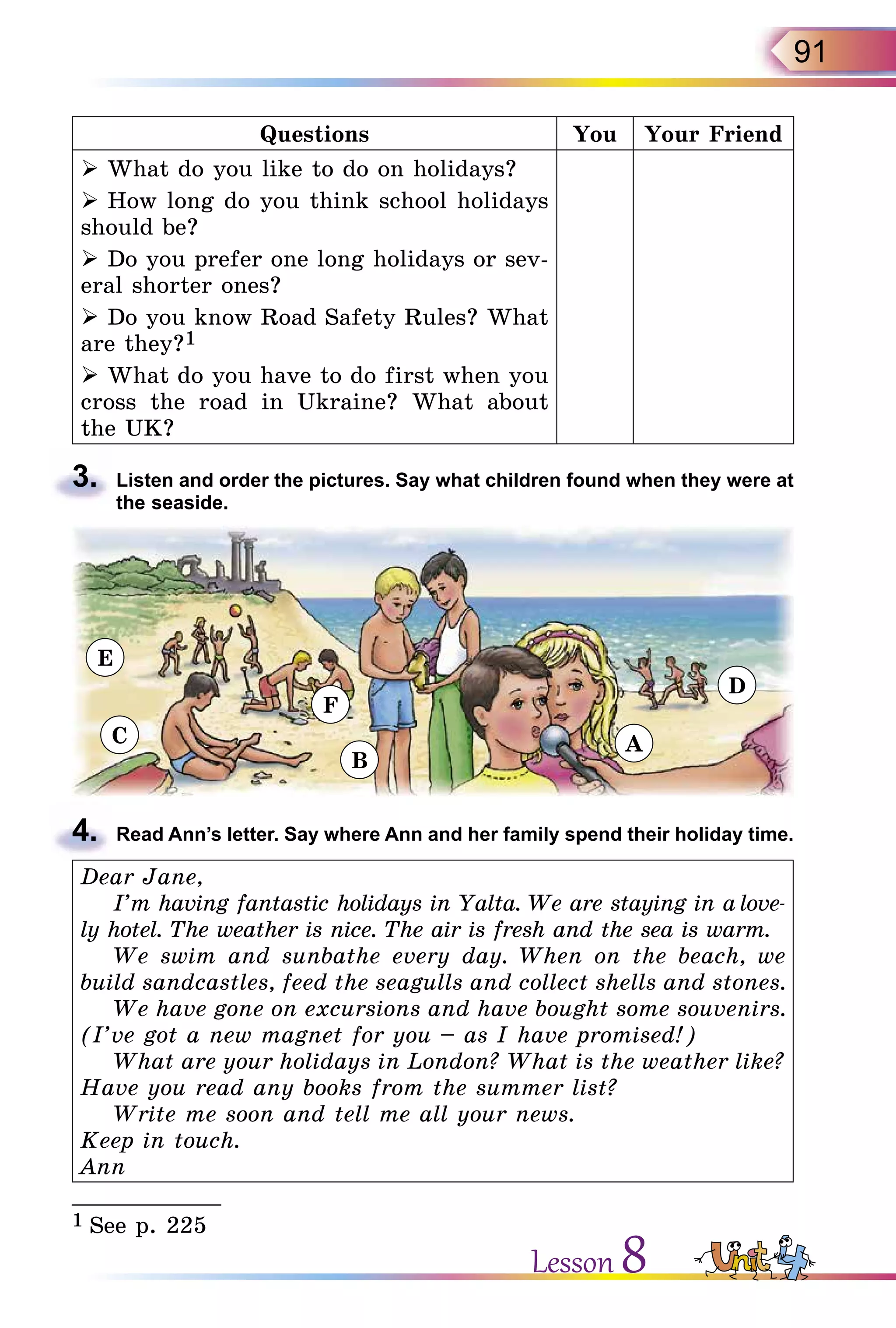 91
Questions You Your Friend
 What do you like to do on holidays?
 How long do you think school holidays
should be?
 Do you prefer one long holidays or sev-
eral shorter ones?
 Do you know Road Safety Rules? What
are they?1
 What do you have to do first when you
cross the road in Ukraine? What about
the UK?
3.	 Listen and order the pictures. Say what children found when they were at
the seaside.
4.	 Read Ann’s letter. Say where Ann and her family spend their holiday time.
Dear Jane,
I’m having fantastic holidays in Yalta. We are staying in a love-
ly hotel. The weather is nice. The air is fresh and the sea is warm.
We swim and sunbathe every day. When on the beach, we
build sandcastles, feed the seagulls and collect shells and stones.
We have gone on excursions and have bought some souvenirs.
(I’ve got a new magnet for you – as I have promised!)
What are your holidays in London? What is the weather like?
Have you read any books from the summer list?
Write me soon and tell me all your news.
Keep in touch.
Ann
___________
1 See p. 225
Lesson 8
E
C
F
B
A
D
 