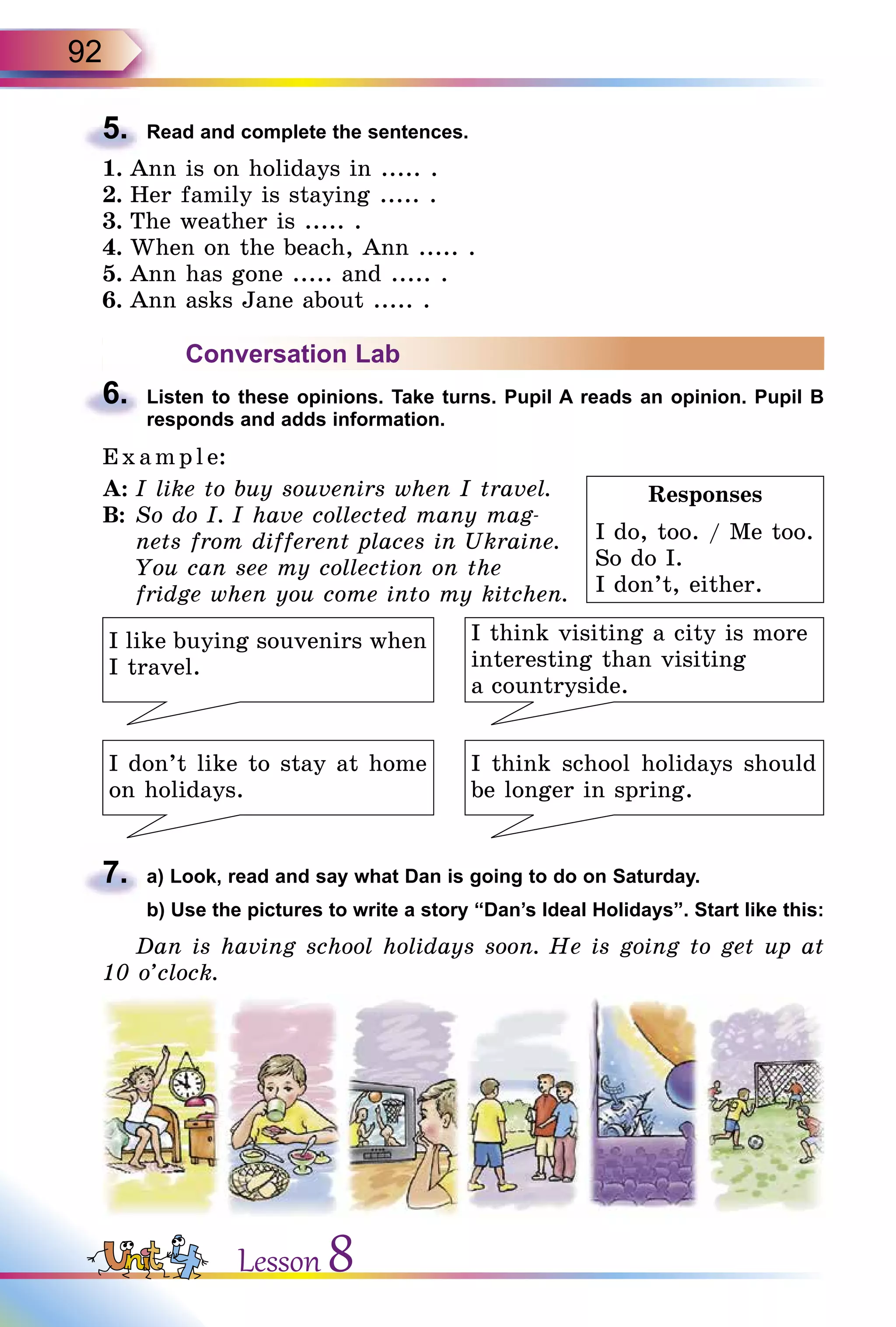 92
5.	 Read and complete the sentences.
1.	Ann is on holidays in ..... .
2.	Her family is staying ..... .
3.	The weather is ..... .
4.	When on the beach, Ann ..... .
5.	Ann has gone ..... and ..... .
6.	Ann asks Jane about ..... .
Conversation Lab
6.	 Listen to these opinions. Take turns. Pupil A reads an opinion. Pupil B
responds and adds information.
E x ampl e:
A:	I like to buy souvenirs when I travel.
B:	So do I. I have collected many mag-
nets from different places in Ukraine.
You can see my collection on the
fridge when you come into my kitchen.
I think visiting a city is more
interesting than visiting
a countryside.
I like buying souvenirs when
I travel.
I don’t like to stay at home
on holidays.
I think school holidays should
be longer in spring.
7.	 a) Look, read and say what Dan is going to do on Saturday.
	 b) Use the pictures to write a story “Dan’s Ideal Holidays”. Start like this:
Dan is having school holidays soon. He is going to get up at
10 o’clock.
Responses
I do, too. / Me too.
So do I.
I don’t, either.
Lesson 8
 