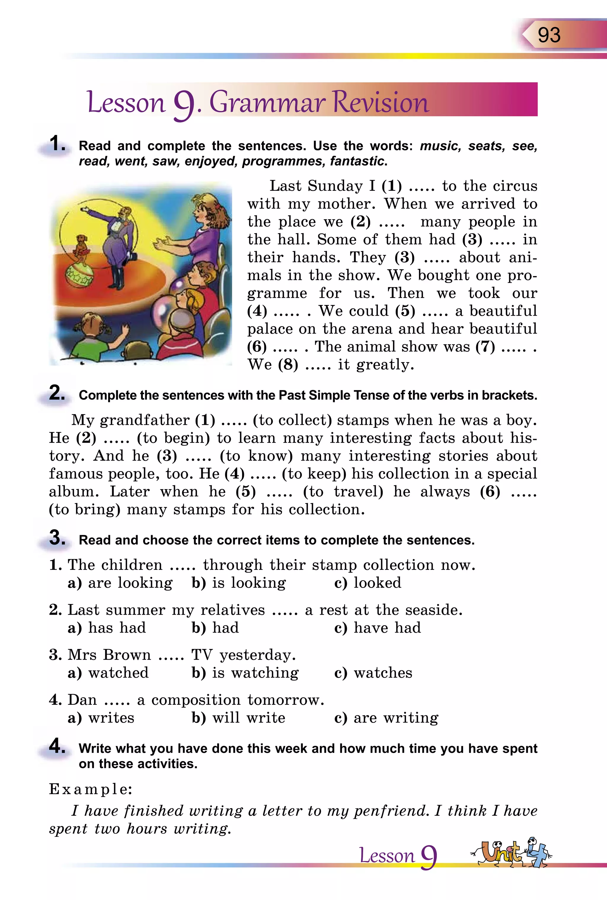 93
Lesson 9. Grammar Revision
1.	 Read and complete the sentences. Use the words: music, seats, see,
read, went, saw, enjoyed, programmes, fantastic.
Last Sunday I (1) ..... to the circus
with my mother. When we arrived to
the place we (2) ..... many people in
the hall. Some of them had (3) ..... in
their hands. They (3) ..... about ani-
mals in the show. We bought one pro-
gramme for us. Then we took our
(4) ..... . We could (5) ..... a beautiful
palace on the arena and hear beautiful
(6) ..... . The animal show was (7) ..... .
We (8) ..... it greatly.
2.	 Complete the sentences with the Past Simple Tense of the verbs in brackets.
My grandfather (1) ..... (to collect) stamps when he was a boy.
He (2) ..... (to begin) to learn many interesting facts about his-
tory. And he (3) ..... (to know) many interesting stories about
famous people, too. He (4) ..... (to keep) his collection in a special
album. Later when he (5) ..... (to travel) he always (6) .....
(to bring) many stamps for his collection.
3.	 Read and choose the correct items to complete the sentences.
1.	The children ..... through their stamp collection now.
	 а) are looking	 b) is looking		 c) looked
2.	Last summer my relatives ..... a rest at the seaside.
	 a) has had 	 b) had		 c) have had
3.	Mrs Brown ..... TV yesterday.
	 a) watched	 b) is watching	 c) watches
4.	Dan ..... a composition tomorrow.
	 a) writes		 b) will write		 c) are writing
4.	 Write what you have done this week and how much time you have spent
on these activities.
E x ampl e:
I have finished writing a letter to my penfriend. I think I have
spent two hours writing.
Lesson 9
 